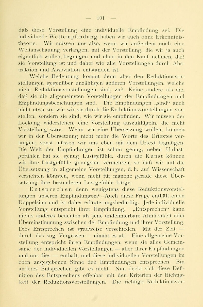 daß diese Vorstellung eine individuelle Empfindung sei. Die individuelle Weltempfindung haben wir auch ohne Erkenntnis- theorie. Wir müssen uns also, wenn wir außerdem noch eine Weltanschauung verlangen, mit der Vorstellung, die wir ja auch eigentlich wollen, begnügen und eben in den Kauf nehmen, daß sie Vorstellung ist und daher wie alle Vorstellungen durch Abs- traktion und Assoziation entstanden ist. Welche Bedeutung kommt denn aber den Reduktionsvor- stellungen gegenüber unzähligen anderen Vorstellungen, welche nicht Reduktionsvorstellungen sind, zu? Keine andere als die, daß sie die allgemeinsten Vorstellungen der Empfindungen und Empfindungsbeziehungen sind. Die Empfindungen „sind auch nicht etwa so, wie wir sie durch die Reduktionsvorstellungen vor- stellen, sondern sie sind, wie wir sie empfinden. Wir müssen der Lockung widerstehen, eine Vorstellung auszuklügeln, die nicht Vorstellung wäre. Wenn wir eine Übersetzung wollen, können wir in der Übersetzung nicht mehr die Worte des Urtextes ver- langen; sonst müssen wir uns eben mit dem Urtext begnügen. Die Welt der Empfindungen ist schön genug, neben Unlust- gefühlen hat sie genug Lustgefühle, durch die Kunst können wir ihre Lustgefühle genugsam vermehren, so daß wir auf die Übersetzung in allgemeine Vorstellungen, d. h. auf Wissenschaft verzichten könnten, wenn nicht für manche gerade diese Über- setzung ihre besonderen Lustgefühle bärge. Entsprechen denn wenigstens diese Reduktionsvorstel- lungen unseren Empfindungen? Auch diese Frage enthält einen Doppelsinn und ist daher erläuterungsbedürftig. Jede individuelle Vorstellung entspricht ihrer Empfindung. „Entsprechen kann nichts anderes bedeuten als jene undefinierbare Ähnlichkeit oder Übereinstimmung zwischen der Empfindung und ihrer Vorstellung. Dies Entsprechen ist gradweise verschieden. Mit der Zeit - durch das sog. Vergessen — nimmt es ab. Eine allgemeine Vor- stellung entspricht ihren Empfindungen, wenn sie alles Gemein- same der individuellen Vorstellungen — aller ihrer Empfindungen und nur dies — enthält, und diese individuellen Vorstellungen im eben angegebenen Sinne den Empfindungen entsprechen. Ein anderes Entsprechen gibt es nicht. Nun deckt sich diese Defi- nition des Entsprechens offenbar mit den Kriterien der Richtig- keit der Reduktionsvorstellungen. Die richtige Reduktionsvor-