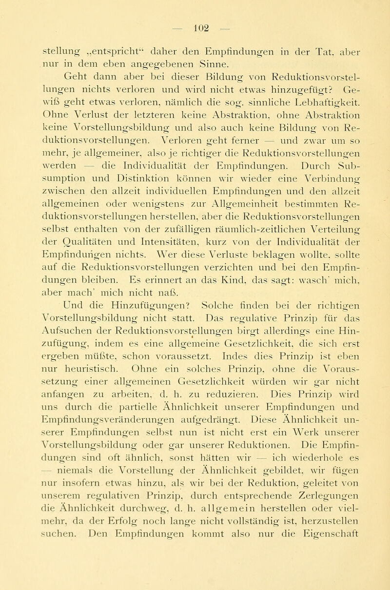 Stellung „entspricht1- daher den Empfindungen in der Tat. aber nur in dem eben angegebenen Sinne. Geht dann aber bei dieser Bildung von Reduktionsvorstel- lungen nichts verloren und wird nicht etwas hinzugefügt? Ge- wiß geht etwas verloren, nämlich die sog. sinnliche Lebhaftigkeit. Ohne Verlust der letzteren keine Abstraktion, ohne Abstraktion keine Vorstellungsbildung und also auch keine Bildung von Re- duktionsvorstellungen. Verloren geht ferner - - und zwar um so mehr, je allgemeiner, also je richtiger die Reduktionsvorstellungen werden - die Individualität der Empfindungen. Durch Sub- sumption und Distinktion können wir wieder eine Verbindung zwischen den allzeit individuellen Empfindungen und den allzeit allgemeinen oder wenigstens zur Allgemeinheit bestimmten Re- duktionsvorstellungen herstellen, aber die Reduktionsvorstellungen selbst enthalten von der zufälligen räumlich-zeitlichen Verteiluno- der Qualitäten und Intensitäten, kurz von der Individualität der Empfindungen nichts. Wer diese Verluste beklagen wollte, sollte auf die Reduktionsvorstellungen verzichten und bei den Empfin- dungen bleiben. Es erinnert an das Kind, das sagt: wasch* mich, aber mach' mich nicht naß. Und die Hinzufügungen? Solche finden bei der richtigen Vorstellungsbildung nicht statt. Das regulative Prinzip für das Aufsuchen der Reduktionsvorstellungen birgt allerdings eine Hin- zufügung, indem es eine allgemeine Gesetzlichkeit, die sich erst ergeben müßte, schon voraussetzt. Indes dies Prinzip ist eben nur heuristisch. Ohne ein solches Prinzip, ohne die Voraus- setzung einer allgemeinen Gesetzlichkeit würden wir gar nicht anfangen zu arbeiten, d. h. zu reduzieren. Dies Prinzip wird uns durch die partielle Ähnlichkeit unserer Empfindungen und Empfindungsveränderungen aufgedrängt. Diese Ähnlichkeit un- serer Empfindungen selbst nun ist nicht erst ein Werk unserer Vorstellungsbildung oder gar unserer Reduktionen. Die Empfin- dungen sind oft ähnlich, sonst hätten wir - - ich wiederhole es niemals die Vorstellung der Ähnlichkeit gebildet, wir fügen nur insofern etwas hinzu, als wir bei der Reduktion, geleitet von unserem regulativen Prinzip, durch entsprechende Zerlegungen die Ähnlichkeit durchweg, d. h. allgemein herstellen oder viel- mehr, da der Erfolg noch lange nicht vollständig ist, herzustellen suchen. Den Empfindungen kommt also nur die Eigenschaft