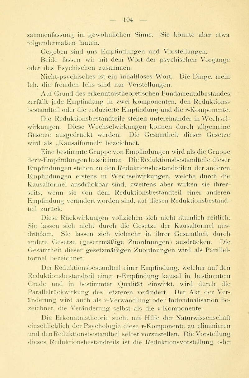 sammenfassung im gewöhnlichen Sinne. Sie könnte aber etwa folgendermaßen lauten. Gegeben sind uns Empfindungen und Vorstellungen. Beide fassen wir mit dem Wort der psychischen Vorgänge oder des Psychischen zusammen. Nicht-psychisches ist ein inhaltloses Wort. Die Dinge, mein Ich, die fremden Ichs sind nur Vorstellungen. Auf Grund des erkenntnistheoretischen Fundamentalbestandes zerfällt jede Empfindung in zwei Komponenten, den Reduktionsr bestandteil oder die reduzierte Empfindung und die v-Komponente. Die Reduktionsbestandteile stehen untereinander in Wechsel- wirkungen. Diese Wechselwirkungen können durch allgemeine Gesetze ausgedrückt werden. Die Gesamtheit dieser Gesetze wird als „Kausalformek1' bezeichnet. Eine bestimmte Gruppe von Empfindungen wird als die Gruppe der -v-Empfindungen bezeichnet. Die Reduktionsbestandteile dieser Empfindungen stehen zu den Reduktionsbestandteilen der anderen Empfindungen erstens in Wechselwirkungen, welche durch die Kausalformel ausdrückbar sind, zweitens aber wirken sie ihrer- seits, wenn sie von dem Reduktionsbestandteil einer anderen Empfindung verändert worden sind, auf diesen Reduktionsbestand- teil zurück. Diese Rückwirkungen vollziehen sich nicht räumlich-zeitlich. Sie lassen sich nicht durch die Gesetze der Kausalformel aus- drücken. Sie lassen sich vielmehr in ihrer Gesamtheit durch andere Gesetze (gesetzmäßige Zuordnungen) ausdrücken. Die Gesamtheit dieser gesetzmäßigen Zuordnungen wird als Parallel- formel bezeichnet. Der Reduktionsbestandteil einer Empfindung, welcher auf den Reduktionsbestandteil einer v-Empfindung kausal in bestimmtem Grade und in bestimmter Qualität einwirkt, wird durch die Parallelrückwirkung des letzteren verändert. Der Akt der Ver- änderung wird auch als ^-Verwandlung oder Individualisation be- zeichnet, die Veränderung selbst als die v-Komponente. Die Erkenntnistheorie sucht mit Hilfe der Naturwissenschaft einschließlich der Psychologie diese v-Komponente zu eliminieren und den Reduktionsbestandteil selbst vorzustellen. Die Vorstellung dieses Reduktionsbestandteils ist die Reduktionsvorstellung- oder