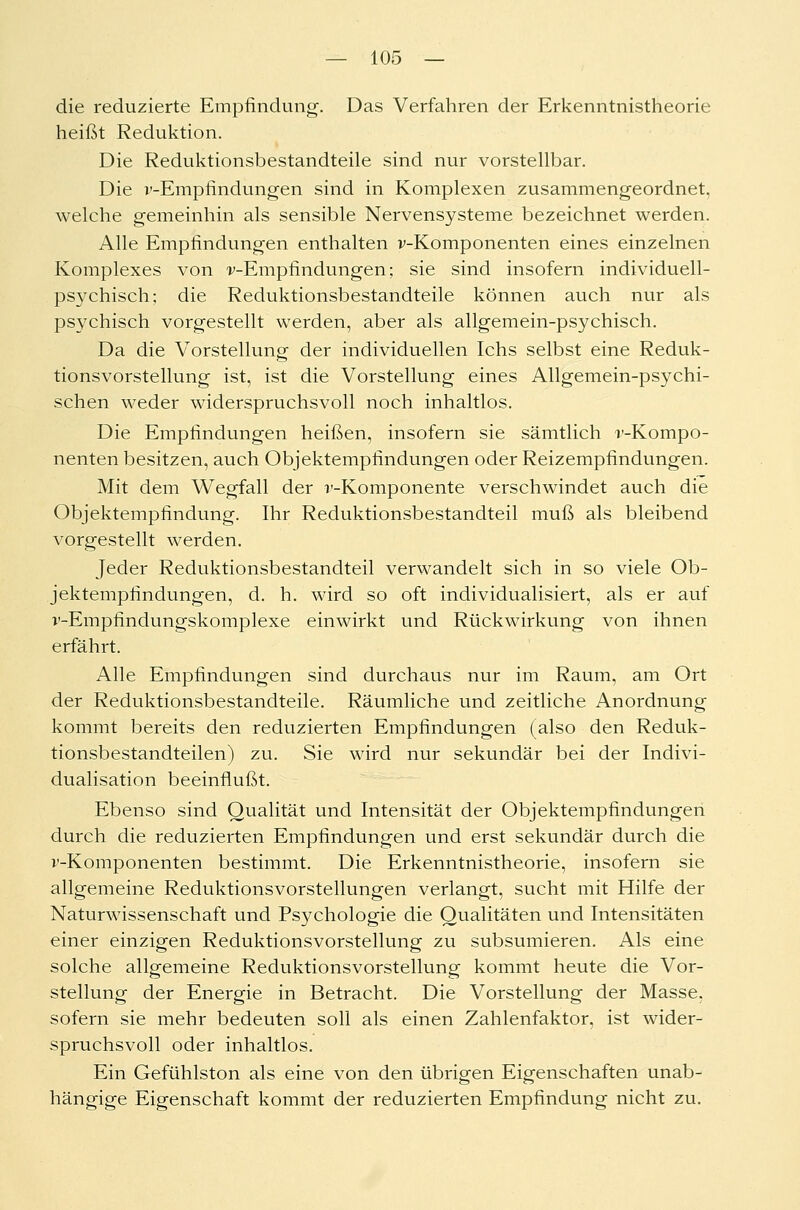 die reduzierte Empfindung. Das Verfahren der Erkenntnistheorie heißt Reduktion. Die Reduktionsbestandteile sind nur vorstellbar. Die v-Empfindungen sind in Komplexen zusammengeordnet, welche gemeinhin als sensible Nervensysteme bezeichnet werden. Alle Empfindungen enthalten v-Komponenten eines einzelnen Komplexes von -v-Empfindungen; sie sind insofern individuell- psychisch; die Reduktionsbestandteile können auch nur als psychisch vorgestellt werden, aber als allgemein-psychisch. Da die Vorstellung der individuellen Ichs selbst eine Reduk- tionsvorstellung ist, ist die Vorstellung eines Allgemein-psychi- schen weder widerspruchsvoll noch inhaltlos. Die Empfindungen heißen, insofern sie sämtlich r-Kompo- nenten besitzen, auch Objektempfindungen oder Reizempfindungen. Mit dem Wegfall der r-Komponente verschwindet auch die Objektempfindung. Ihr Reduktionsbestandteil muß als bleibend vorgestellt werden. Jeder Reduktionsbestandteil verwandelt sich in so viele Ob- jektempfindungen, d. h. wird so oft individualisiert, als er auf r-Empfindungskomplexe einwirkt und Rückwirkung von ihnen erfährt. Alle Empfindungen sind durchaus nur im Raum, am Ort der Reduktionsbestandteile. Räumliche und zeitliche Anordnung kommt bereits den reduzierten Empfindungen (also den Reduk- tionsbestandteilen) zu. Sie wird nur sekundär bei der Indivi- dualisation beeinflußt. Ebenso sind Qualität und Intensität der Objektempfindungen durch die reduzierten Empfindungen und erst sekundär durch die v-Komponenten bestimmt. Die Erkenntnistheorie, insofern sie allgemeine Reduktionsvorstellungen verlangt, sucht mit Hilfe der Naturwissenschaft und Psychologie die Qualitäten und Intensitäten einer einzigen Reduktionsvorstellung zu subsumieren. Als eine solche allgemeine Reduktionsvorstellung kommt heute die Vor- stellung der Energie in Betracht. Die Vorstellung der Masse, sofern sie mehr bedeuten soll als einen Zahlenfaktor, ist wider- spruchsvoll oder inhaltlos. Ein Gefühlston als eine von den übrigen Eigenschaften unab- hängige Eigenschaft kommt der reduzierten Empfindung nicht zu.