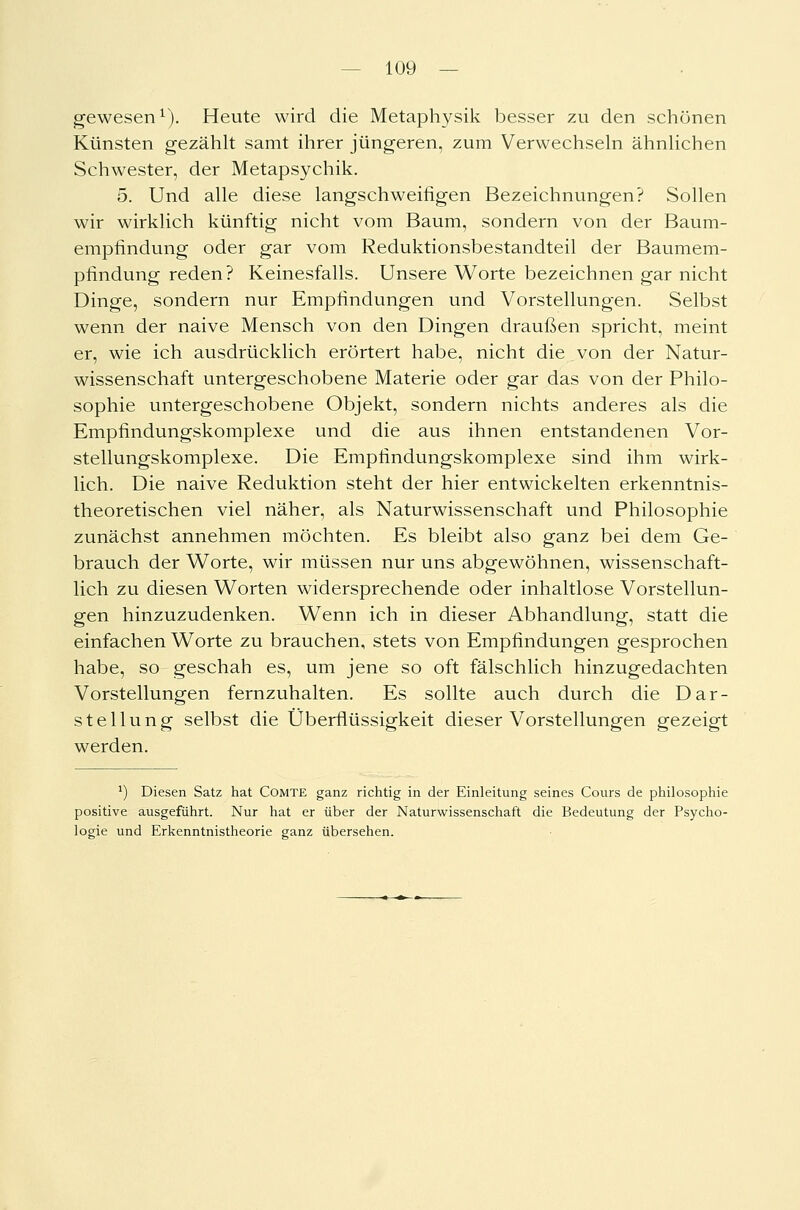 gewesen1). Heute wird die Metaphysik besser zu den schönen Künsten gezählt samt ihrer jüngeren, zum Verwechseln ähnlichen Schwester, der Metapsychik. 5. Und alle diese langschweifigen Bezeichnungen? Sollen wir wirklich künftig nicht vom Baum, sondern von der Baum- empfindung oder gar vom Reduktionsbestandteil der Baumem- pfindung reden? Keinesfalls. Unsere Worte bezeichnen gar nicht Dinge, sondern nur Empfindungen und Vorstellungen. Selbst wenn der naive Mensch von den Dingen draußen spricht, meint er, wie ich ausdrücklich erörtert habe, nicht die von der Natur- wissenschaft untergeschobene Materie oder gar das von der Philo- sophie untergeschobene Objekt, sondern nichts anderes als die Empfindungskomplexe und die aus ihnen entstandenen Vor- stellungskomplexe. Die Empfindungskomplexe sind ihm wirk- lich. Die naive Reduktion steht der hier entwickelten erkenntnis- theoretischen viel näher, als Naturwissenschaft und Philosophie zunächst annehmen möchten. Es bleibt also ganz bei dem Ge- brauch der Worte, wir müssen nur uns abgewöhnen, wissenschaft- lich zu diesen Worten widersprechende oder inhaltlose Vorstellun- gen hinzuzudenken. Wenn ich in dieser Abhandlung, statt die einfachen Worte zu brauchen, stets von Empfindungen gesprochen habe, so geschah es, um jene so oft fälschlich hinzugedachten Vorstellungen fernzuhalten. Es sollte auch durch die Dar- stellung selbst die Überflüssigkeit dieser Vorstellungen gezeigt werden. ') Diesen Satz hat Comte ganz richtig in der Einleitung seines Cours de philosophie positive ausgeführt. Nur hat er über der Naturwissenschaft die Bedeutung der Psycho- logie und Erkenntnistheorie ganz übersehen.