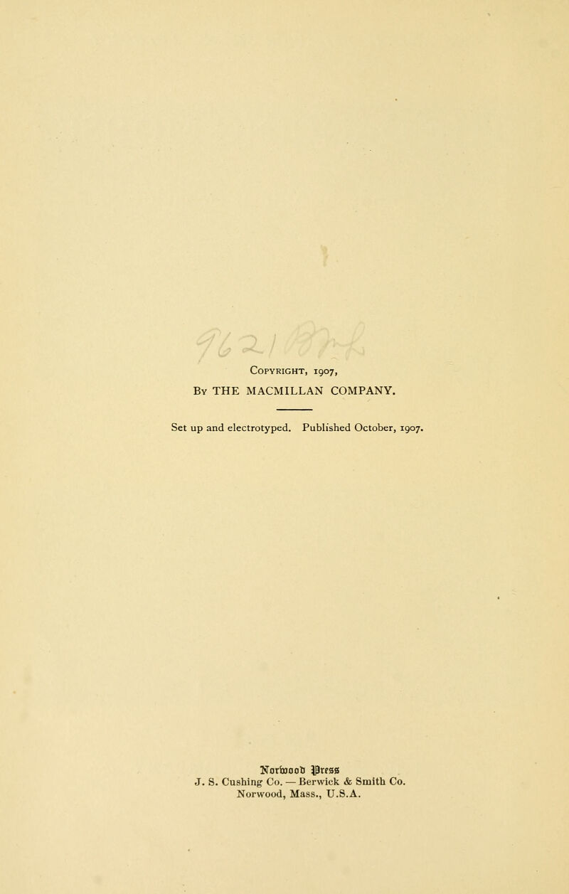 Copyright, 1907, By the MACMILLAN COMPANY. Set up and electrotyped. Published October, 1907. Nortoooti i^wgg J. S. Gushing Co. — Berwick & Smith Co. Norwood, Mass., U.S.A.