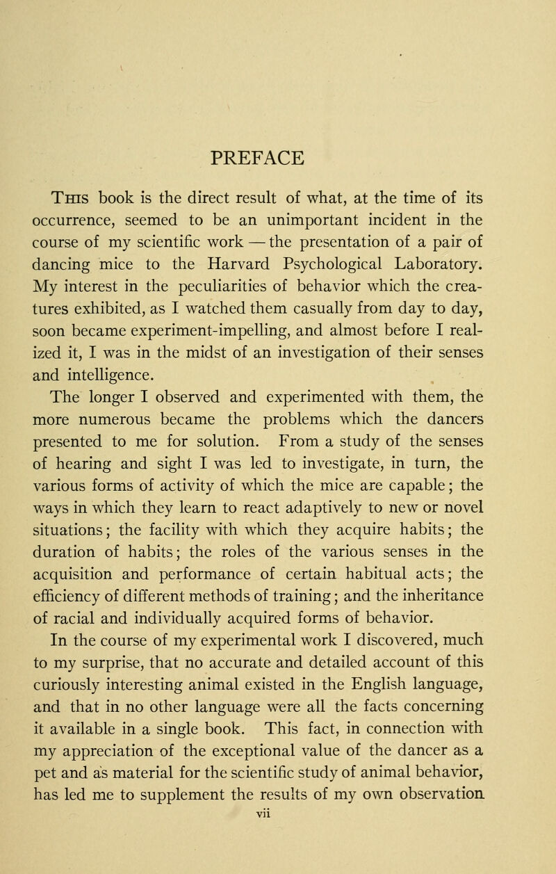 PREFACE This book is the direct result of what, at the time of its occurrence, seemed to be an unimportant incident in the course of my scientific work — the presentation of a pair of dancing mice to the Harvard Psychological Laboratory. My interest in the peculiarities of behavior which the crea- tures exhibited, as I watched them casually from day to day, soon became experiment-impelling, and almost before I real- ized it, I was in the midst of an investigation of their senses and intelligence. The longer I observed and experimented with them, the more numerous became the problems which the dancers presented to me for solution. From a study of the senses of hearing and sight I was led to investigate, in turn, the various forms of activity of which the mice are capable; the ways in which they learn to react adaptively to new or novel situations; the facility with which they acquire habits; the duration of habits; the roles of the various senses in the acquisition and performance of certain habitual acts; the efficiency of different methods of training; and the inheritance of racial and individually acquired forms of behavior. In the course of my experimental work I discovered, much to my surprise, that no accurate and detailed account of this curiously interesting animal existed in the English language, and that in no other language were all the facts concerning it available in a single book. This fact, in connection with my appreciation of the exceptional value of the dancer as a pet and as material for the scientific study of animal behavior, has led me to supplement the results of my own observation