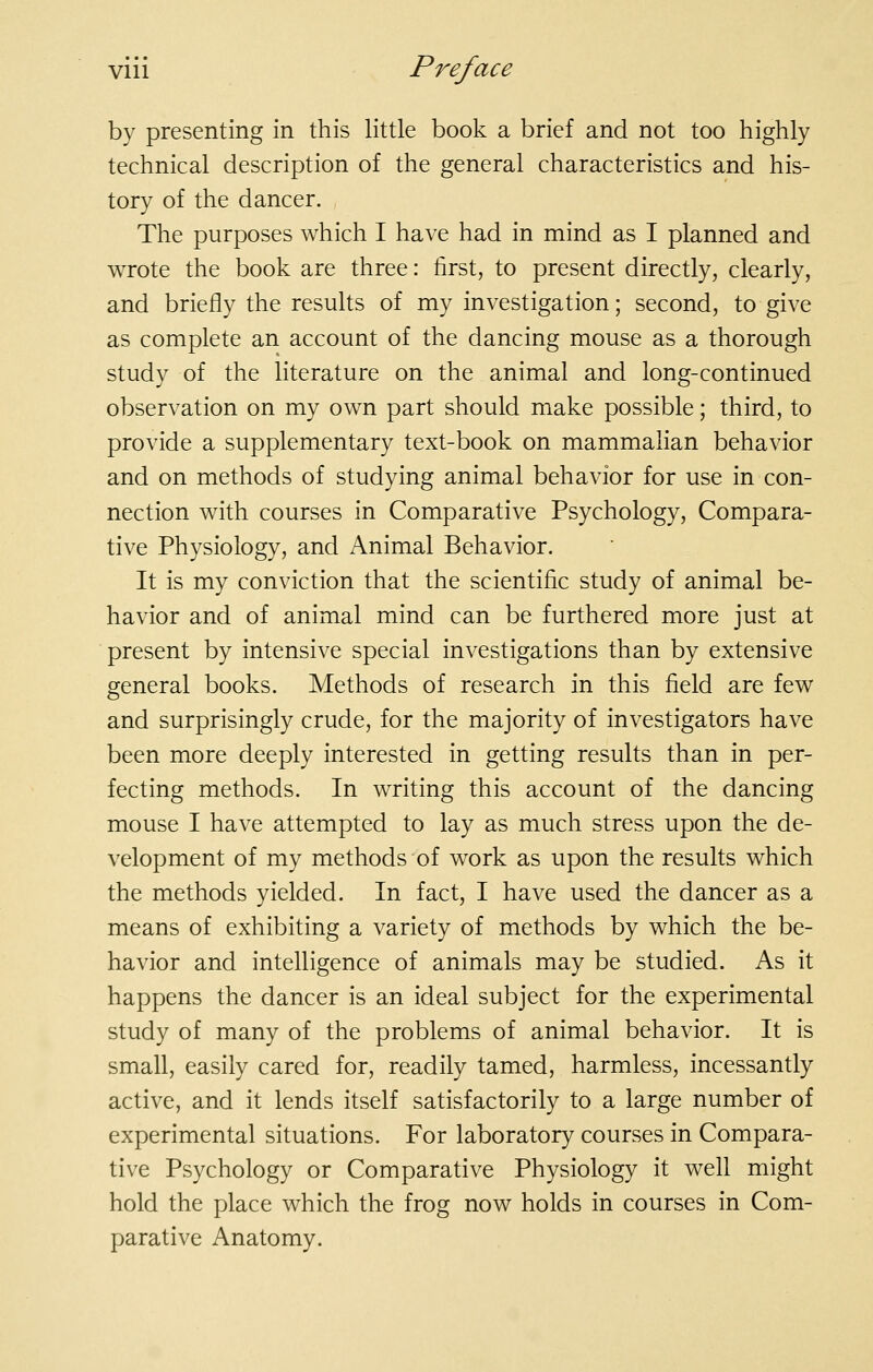 by presenting in this little book a brief and not too highly technical description of the general characteristics and his- tory of the dancer. The purposes which I have had in mind as I planned and wrote the book are three: first, to present directly, clearly, and briefly the results of my investigation; second, to give as complete an account of the dancing mouse as a thorough study of the literature on the animal and long-continued observation on my own part should make possible; third, to provide a supplementary text-book on mammalian behavior and on methods of studying animal behavior for use in con- nection with courses in Comparative Psychology, Compara- tive Physiology, and Animal Behavior. It is my conviction that the scientific study of animal be- havior and of animal mind can be furthered more just at present by intensive special investigations than by extensive general books. Methods of research in this field are few and surprisingly crude, for the majority of investigators have been more deeply interested in getting results than in per- fecting methods. In writing this account of the dancing mouse I have attempted to lay as much stress upon the de- velopment of my methods of work as upon the results which the methods yielded. In fact, I have used the dancer as a means of exhibiting a variety of methods by which the be- havior and intelligence of animals may be studied. As it happens the dancer is an ideal subject for the experimental study of many of the problems of animal behavior. It is small, easily cared for, readily tamed, harmless, incessantly active, and it lends itself satisfactorily to a large number of experimental situations. For laboratory courses in Compara- tive Psychology or Comparative Physiology it well might hold the place which the frog now holds in courses in Com- parative Anatomy.