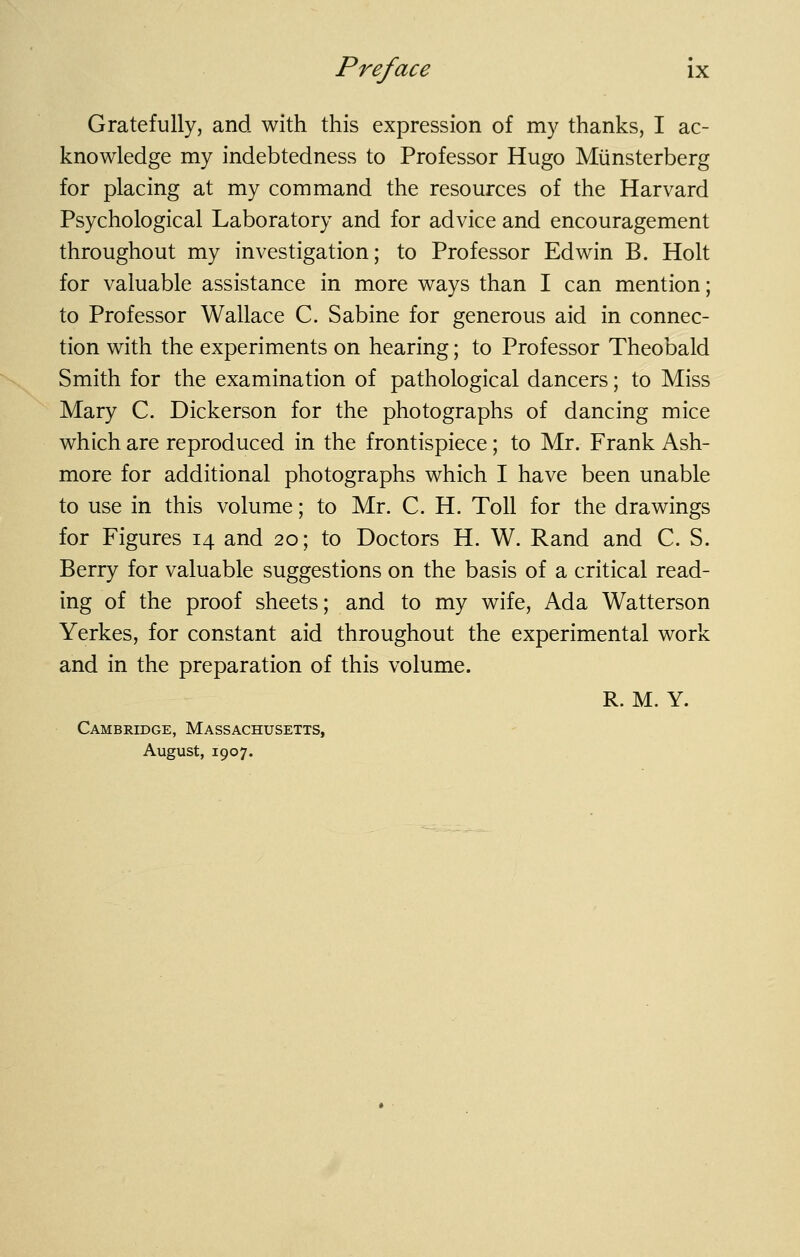 Gratefully, and with this expression of my thanks, I ac- knowledge my indebtedness to Professor Hugo Miinsterberg for placing at my command the resources of the Harvard Psychological Laboratory and for advice and encouragement throughout my investigation; to Professor Edwin B. Holt for valuable assistance in more ways than I can mention; to Professor Wallace C. Sabine for generous aid in connec- tion with the experiments on hearing; to Professor Theobald Smith for the examination of pathological dancers; to Miss Mary C. Dickerson for the photographs of dancing mice which are reproduced in the frontispiece; to Mr. Frank Ash- more for additional photographs which I have been unable to use in this volume; to Mr. C. H. Toll for the drawings for Figures 14 and 20; to Doctors H. W. Rand and C. S. Berry for valuable suggestions on the basis of a critical read- ing of the proof sheets; and to my wife, Ada Watterson Yerkes, for constant aid throughout the experimental work and in the preparation of this volume. R. M. Y. Cambridge, Massachusetts, August, 1907.