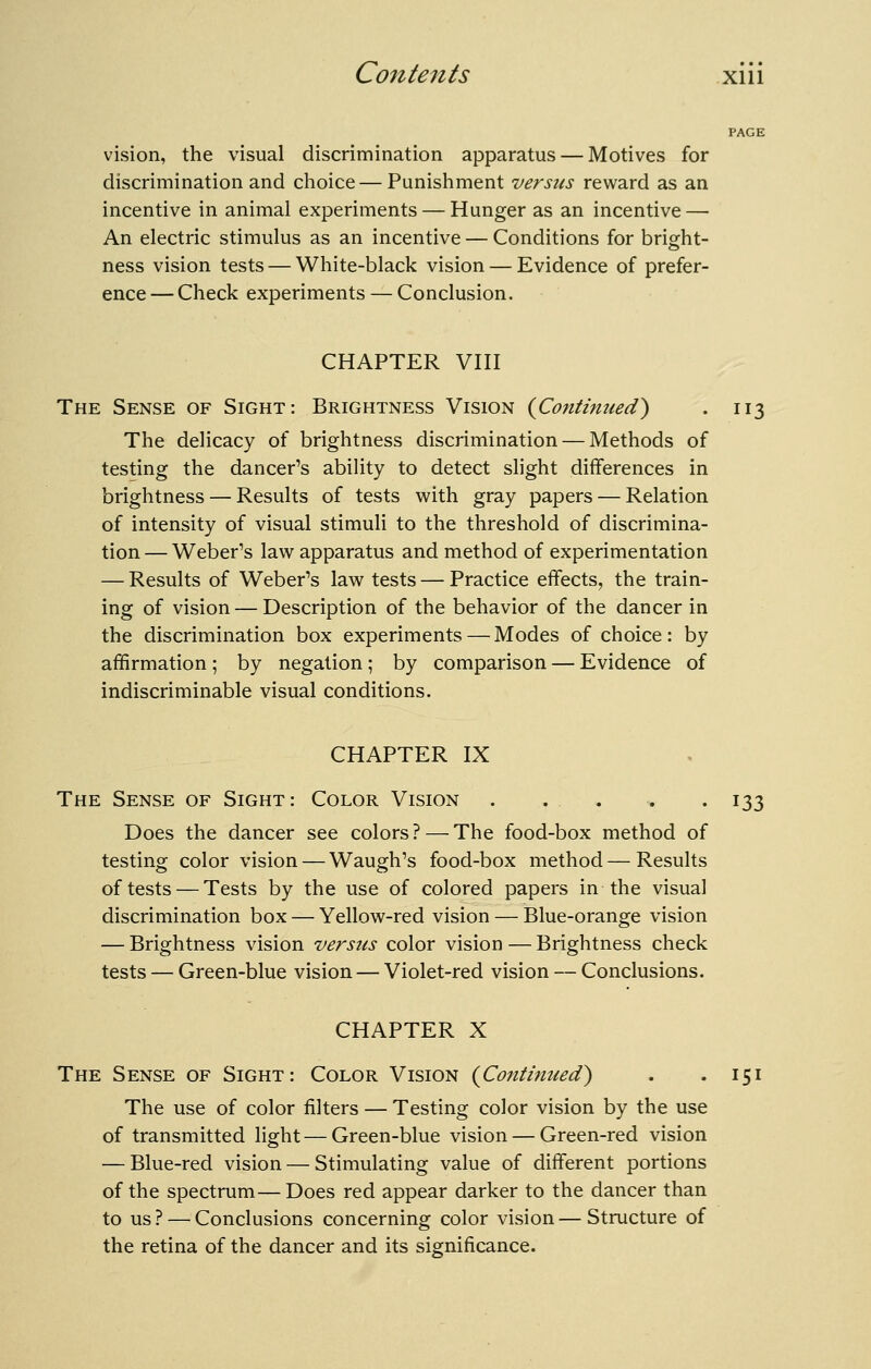 vision, the visual discrimination apparatus — Motives for discrimination and choice — Punishment versus reward as an incentive in animal experiments — Hunger as an incentive — An electric stimulus as an incentive — Conditions for bright- ness vision tests — White-black vision — Evidence of prefer- ence— Check experiments — Conclusion. CHAPTER Vni The Sense of Sight: Brightness Vision {Contitmed) . 113 The delicacy of brightness discrimination — Methods of testing the dancer's ability to detect slight differences in brightness — Results of tests with gray papers — Relation of intensity of visual stimuli to the threshold of discrimina- tion — Weber's law apparatus and method of experimentation — Results of Weber's law tests — Practice effects, the train- ing of vision — Description of the behavior of the dancer in the discrimination box experiments — Modes of choice: by affirmation ; by negation ; by comparison — Evidence of indiscriminable visual conditions. CHAPTER IX The Sense of Sight: Color Vision . . . , . 133 Does the dancer see colors? — The food-box method of testing color vision — Waugh's food-box method — Results of tests — Tests by the use of colored papers in the visual discrimination box — Yellow-red vision — Blue-orange vision — Brightness vision versus color vision — Brightness check tests — Green-blue vision — Violet-red vision — Conclusions. CHAPTER X The Sense of Sight: Color Vision {Coiitimied^ . .151 The use of color filters — Testing color vision by the use of transmitted light—Green-blue vision — Green-red vision — Blue-red vision — Stimulating value of different portions of the spectrum— Does red appear darker to the dancer than to us ? — Conclusions concerning color vision — Structure of the retina of the dancer and its significance.