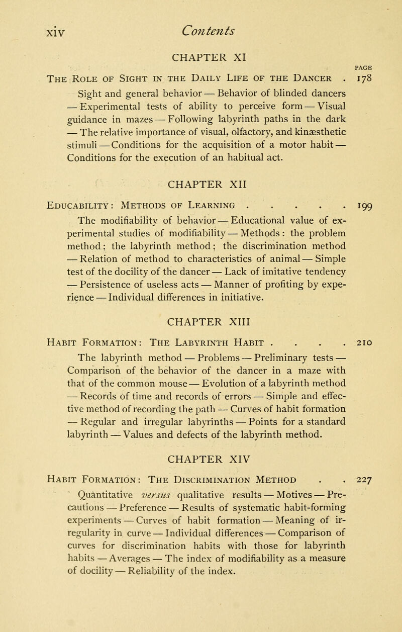 CHAPTER XI : PAGE TheiRole of Sight in the Daily Life of the Dancer . 178 Sight and general behavior — Behavior of blinded dancers — Experimental tests of ability to perceive form — Visual guidance in mazes — Following labyrinth paths in the dark — The relative importance of visual, olfactory, and kinaesthetic stimuli — Conditions for the acquisition of a motor habit — Conditions for the execution of an habitual act. CHAPTER Xn Educability: Methods of Learning 199 The modifiability of behavior — Educational value of ex- perimental studies of modifiability—Methods: the problem method; the labyrinth method; the discrimination method — Relation of method to characteristics of animal — Simple test of the docility of the dancer— Lack of imitative tendency — Persistence of useless acts — Manner of profiting by expe- rience— Individual differences in initiative. CHAPTER XIII Habit Formation: The Labyrinth Habit .... 210 The labyrinth method — Problems — Preliminary tests — Comparison of the behavior of the dancer in a maze with that of the common mouse— Evolution of a labyrinth method — Records of time and records of errors — Simple and effec- tive method of recording the path — Curves of habit formation — Regular and irregular labyrinths — Points for a standard labyrinth — Values and defects of the labyrinth method. CHAPTER XIV Habit Formation: The Discrimination Method . . 227 Quantitative versus qualitative results — Motives — Pre- cautions— Preference — Results of systematic habit-forming experiments — Curves of habit formation — Meaning of ir- regularity in curve — Individual differences — Comparison of curves for discrimination habits with those for labyrinth habits — Averages — The index of modifiability as a measure of docility — Reliability of the index.