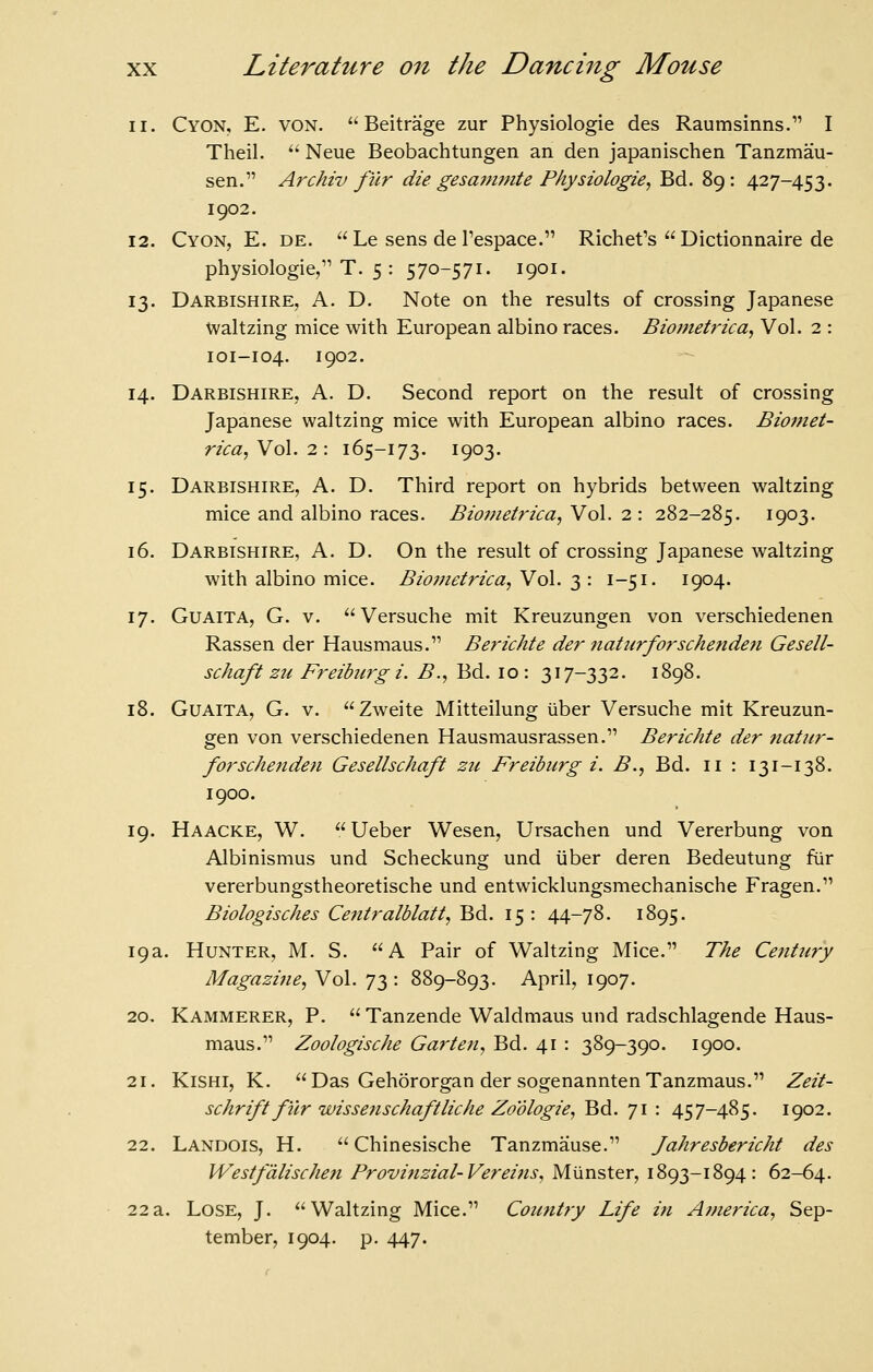 11. Cyon, E. von. Beitraige zur Physiologic des Raumsinns. I Theil.  Neue Beobachtungen an den japanischen Tanzmau- sen. Archiv fur die gesammte Physiologic, Bd. 89: 427-453. 1902. 12. Cyon, E. de.  Le sens de I'espace. Richefs  Dictionnaire de physiologie/'T. 5 : 570-571. 1901. 13. Darbishire, a. D. Note on the results of crossing Japanese Waltzing mice with European albino races. Biotnetrica, Vol. 2 : 101-104. 1902. 14. Darbishire, a. D. Second report on the result of crossing Japanese waltzing mice with European albino races. Biomet- rica,Yo\.2: 165-173. 1903. 15. Darbishire, A. D. Third report on hybrids between waltzing mice and albino races. Bioinetrica, Vol. 2: 282-285. 1903. 16. Darbishire, A. D. On the result of crossing Japanese waltzing with albino mice. Bio?jietrica, Vol. 3 : 1-51. 1904. 17. GuAiTA, G. V. Versuche mit Kreuzungen von verschiedenen Rassen der Hausmaus. Be?'ichte der natiirforschenden Gesell- schaft zu Freiburg i. B., Bd. 10: 317-332. 1898. 18. GuAiTA, G. V. Zweite Mitteilung iiber Versuche mit Kreuzun- gen von verschiedenen Hausmausrassen. Berichte der natur- forscheiiden Gesellschaft zu Freiburg i. B., Bd. 11 : 131-138. 1900. 19. Haacke, W.  Ueber Wesen, Ursachen und Vererbung von Albinismus und Scheckung und iiber deren Bedeutung fur vererbungstheoretische und entwicklungsmechanische Fragen. Biologisches Centralblatt, Bd. 15: 44-78. 1895. 19a. Hunter, M. S. A Pair of Waltzing Mice. The Century Magazine, Vol. 73: 889-893. April, 1907. 20. Kammerer, p.  Tanzende Waldmaus und radschlagende Haus- maus. Zoologische Garten, Bd. 41 : 389-390. 1900. 21. KiSHi, K. Das Gehororgan der sogenanntenTanzmaus. Zeit- schriftf\ir wissenschaftliche Zoologie, Bd. 71 : 457-485. 1902. 22. Landois, H.  Chinesische Tanzmause. Jahresbericht des Westfdlischen Provinzial-Verei?ts, Miinster, 1893-1894: 62-64. 22a. Lose, J. Waltzing Mice. Cozmtry Life in Ajnerica, Sep- tember, 1904. p. 447.