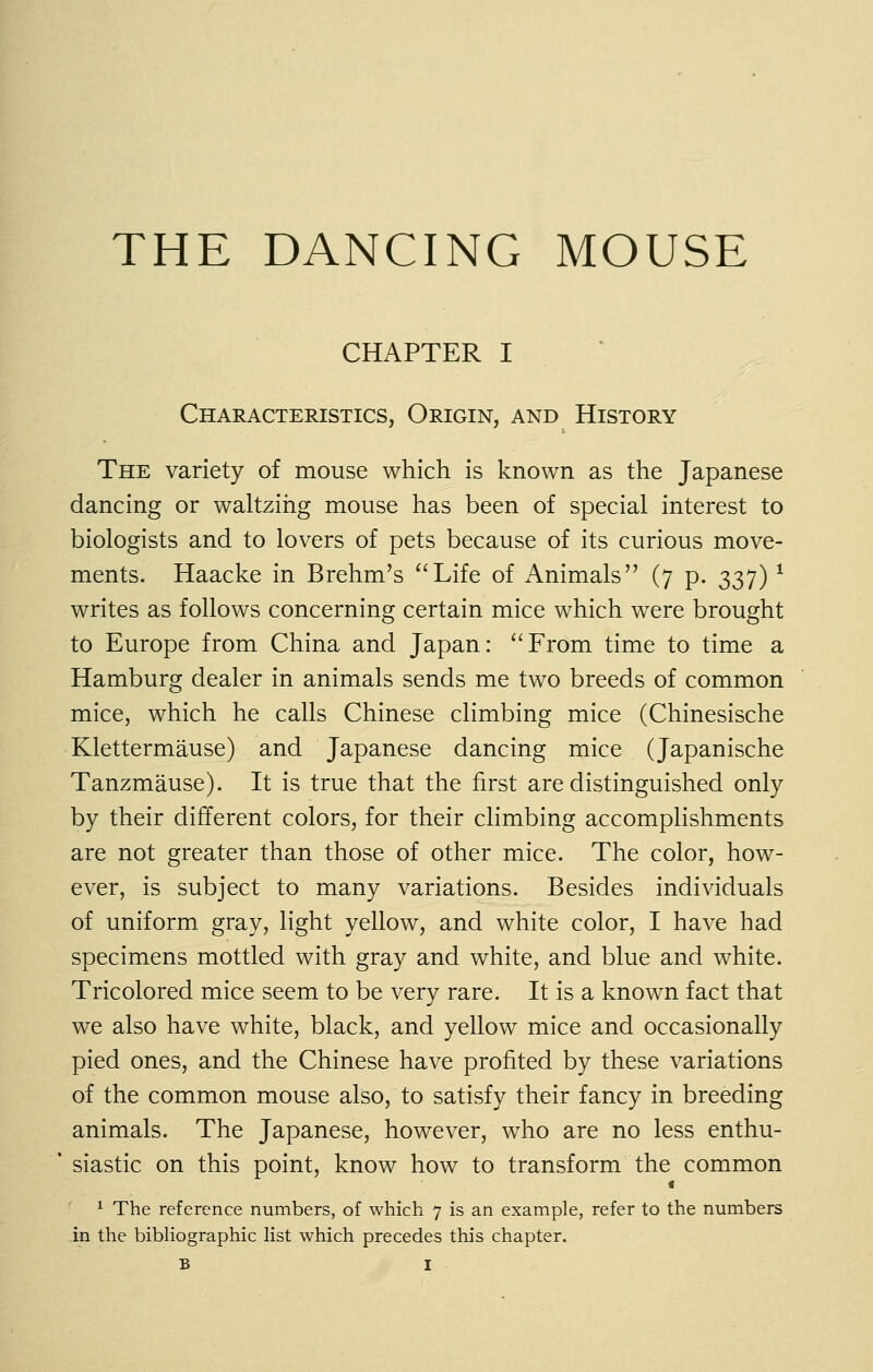 THE DANCING MOUSE CHAPTER I Characteristics, Origin, and History The variety of mouse which is known as the Japanese dancing or waltzing mouse has been of special interest to biologists and to lovers of pets because of its curious move- ments. Haacke in Brehm's Life of Animals (7 p. 337) ^ writes as follows concerning certain mice which were brought to Europe from China and Japan: From time to time a Hamburg dealer in animals sends me two breeds of common mice, which he calls Chinese climbing mice (Chinesische Klettermause) and Japanese dancing mice (Japanische Tanzmause). It is true that the first are distinguished only by their different colors, for their climbing accomplishments are not greater than those of other mice. The color, how- ever, is subject to many variations. Besides individuals of uniform gray, light yellow, and white color, I have had specimens mottled with gray and white, and blue and white. Tricolored mice seem to be very rare. It is a known fact that we also have white, black, and yellow mice and occasionally pied ones, and the Chinese have profited by these variations of the common mouse also, to satisfy their fancy in breeding animals. The Japanese, however, who are no less enthu- siastic on this point, know how to transform the common « ^ The reference numbers, of which 7 is an example, refer to the numbers -in the bibHographic list which precedes this chapter.