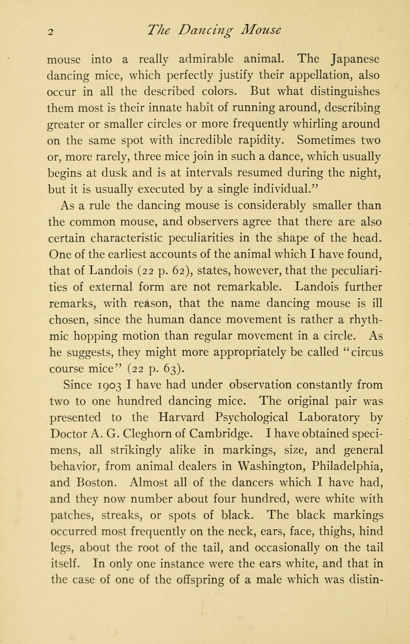 mouse into a really admirable animal. The Japanese dancing mice, which perfectly justify their appellation, also occur in all the described colors. But what distinguishes them most is their innate habit of running around, describing greater or smaller circles or more frequently whirling around on the same spot with incredible rapidity. Sometimes two or, more rarely, three mice join in such a dance, which usually begins at dusk and is at intervals resumed during the night, but it is usually executed by a single individual. As a rule the dancing mouse is considerably smaller than the common mouse, and observers agree that there are also certain characteristic peculiarities in the shape of the head. One of the earliest accounts of the animal which I have found, that of Landois (22 p. 62), states, however, that the peculiari- ties of external form are not remarkable. Landois further remarks, with reason, that the name dancing mouse is ill chosen, since the human dance movement is rather a rhyth- mic hopping motion than regular movement in a circle. As he suggests, they might more appropriately be called ''circus course mice (22 p. 63). Since 1903 I have had under observation constantly from two to one hundred dancing mice. The original pair was presented to the Harvard Psychological Laboratory by Doctor A. G. Cleghorn of Cambridge. I have obtained speci- mens, all strikingly alike in markings, size, and general behavior, from animal dealers in Washington, Philadelphia, and Boston. Almost all of the dancers which I have had, and they now number about four hundred, were white with patches, streaks, or spots of black. The black markings occurred most frequently on the neck, ears, face, thighs, hind legs, about the root of the tail, and occasionally on the tail itself. In only one instance were the ears white, and that in the case of one of the offspring of a male w^hich was distin-