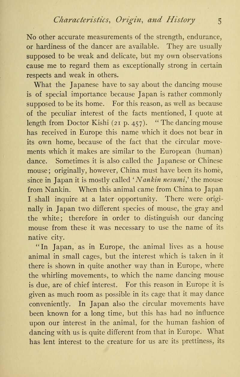 No other accurate measurements of the strength, endurance, or hardiness of the dancer are available. They are usually supposed to be weak and delicate, but my own observations cause me to regard them as exceptionally strong in certain respects and weak in others. What the Japanese have to say about the dancing mouse is of special importance because Japan is rather commonly supposed to be its home. For this reason, as well as because of the peculiar interest of the facts mentioned, I quote at length from Doctor Kishi (21 p. 457). '' The dancing mouse has received in Europe this name which it does not bear in its own home, because of the fact that the circular move- ments which it makes are similar to the European (human) dance. Sometimes it is also called the Japanese or Chinese mouse; originally, however, China must have been its home, since in Japan it is mostly called ^Nankin nesumi,'' the mouse from Nankin. When this animal came from China to Japan I shall inquire at a later opportunity. There were origi- nally in Japan two different species of mouse, the gray and the white; therefore in order to distinguish our dancing mouse from these it was necessary to use the name of its native city. In Japan, as in Europe, the animal lives as a house animal in small cages, but the interest which is taken in it there is shown in quite another way than in Europe, where the whirling movements, to which the name dancing mouse is due, are of chief interest. For this reason in Europe it is given as much room as possible in its cage that it may dance conveniently. In Japan also the circular movements have been known for a long time, but this has had no influence upon our interest in the animal, for the human fashion of dancing with us is quite different from that in Europe. What has lent interest to the creature for us are its prettiness, its