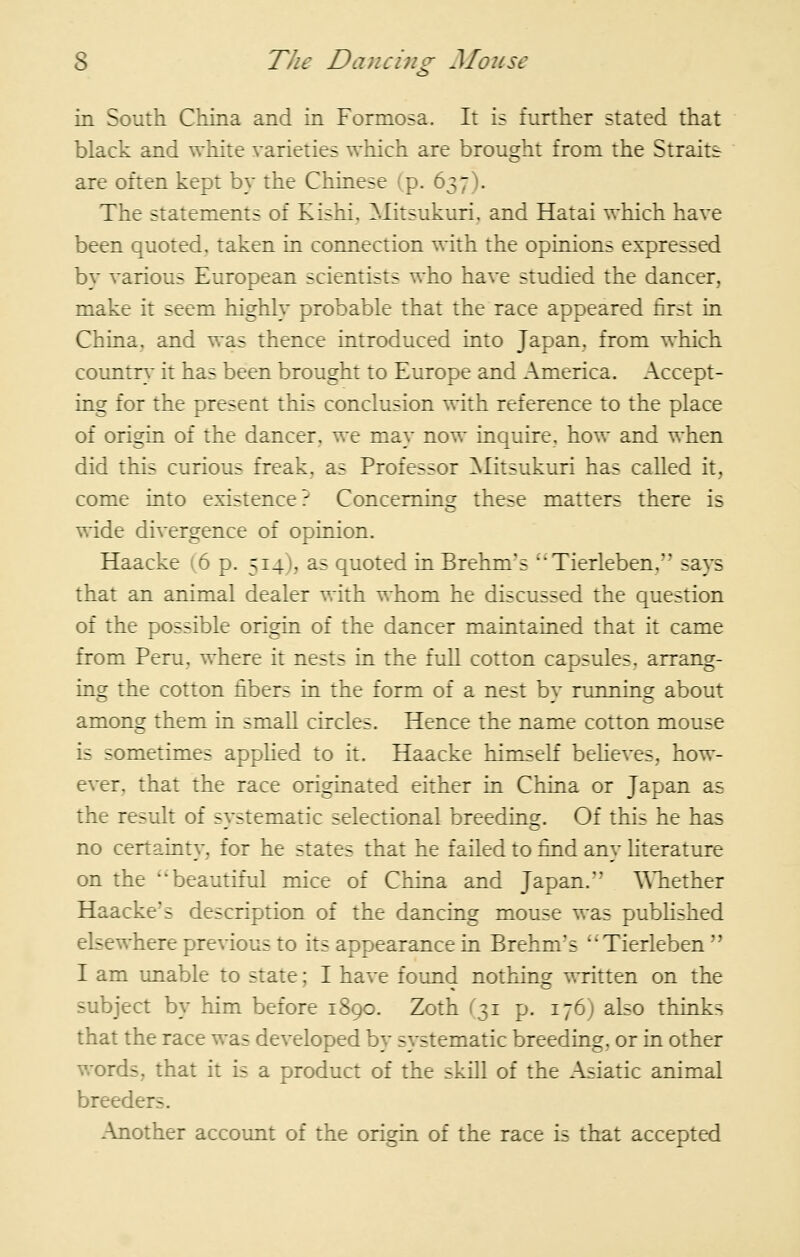 in South China and in Formosa. It is further stated that black and white varieties which are brought from the Straits are often kept by the Chinese (p. 637). The statements of Kishi, ^.litsukuri, and Hatai which have been quoted, taken in connection with the opinions expressed by various European scientists who have studied the dancer, make it seem highly probable that the race appeared first in China, and was thence introduced into Japan, from which countn* it has been brought to Europe and America. Accept- ing for the present this conclusion with reference to the place of origin of the dancer, we may now inquire, how and when did this curious freak, as Professor ^litsukuri has called it, come into existence? Concerning these matters there is wide divergence of opinion. Haacke (6 p. 514), as quoted in Brehm's Tierleben, says that an animal dealer with whom he discussed the question of the possible origin of the dancer maintained that it came from Peru, where it nests in the full cotton capsules, arrang- ing the cotton fibers in the form of a nest by running about among them in smaU circles. Hence the name cotton mouse is sometimes appHed to it. Haacke himself beUeves, how- ever, that the race originated either in China or Japan as the result of systematic selectional breeding. Of this he has no certainty, for he states that he failed to find any literature on the beautiful mice of China and Japan. WTiether Haacke'5 description of the dancing mouse was pubhshed elsewhere previous to its appearance in Brehm's Tierleben I am unable to state; I have found nothing written on the subject by him before 1890. Zoth (31 p. 176) also thinks that the race was developed by systematic breeding, or in other words, that it is a product of the skill of the Asiatic animal breeders. Another account of the origin of the race is that accepted