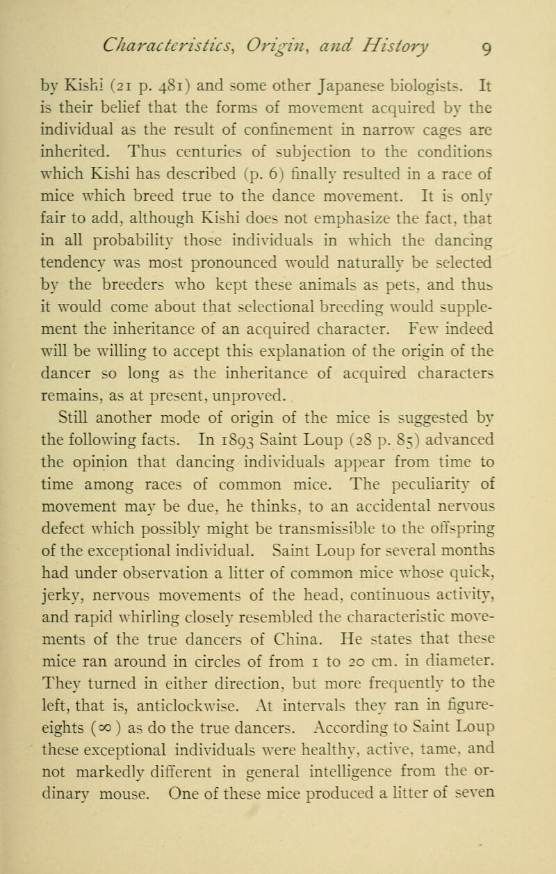 by Kishi (21 p. 481) and some other Japanese biologists. It is their behef that the forms of movement acquired by the individual as the result of confinement in narrow cages are inherited. Thus centuries of subjection to the conditions which Kishi has described (p. 6) finally resulted in a race of mice which breed true to the dance movement. It is only fair to add, although Kishi does not emphasize the fact, that in all probability those individuals in which the dancing tendency was most pronounced would naturally be selected by the breeders who kept these animals as pets, and thu^ it would come about that selectional breeding would supple- ment the inheritance of an acquired character. Few indeed will be willing to accept this explanation of the origin of the dancer so long as the inheritance of acquired characters remains, as at present, unproved. StiU another mode of orisfin of the mice is sus^srested bv the following facts. In 1893 Saint Loup (28 p. 85) advanced the opinion that dancing individuals appear from time to time among races of common mice. The peculiarity of movement may be due, he thinks, to an accidental nervous defect which possibly might be transmissible to the ofi'spring of the exceptional individual. Saint Loup for several months had under observation a litter of common mice whose quick, jerky, nervous movements of the head, continuous activity, and rapid whirling closely resembled the characteristic move- ments of the true dancers of China. He states that these mice ran around in circles of from i to 20 cm. in diameter. They turned in either direction, but more frequently to the left, that is, anticlockwise. At intervals they ran in figure- eights (00 ) as do the true dancers. According to Saint Loup these exceptional individuals were healthy, active, tame, and not markedly different in general intelligence from the or- dinary mouse. One of these mice produced a litter of seven