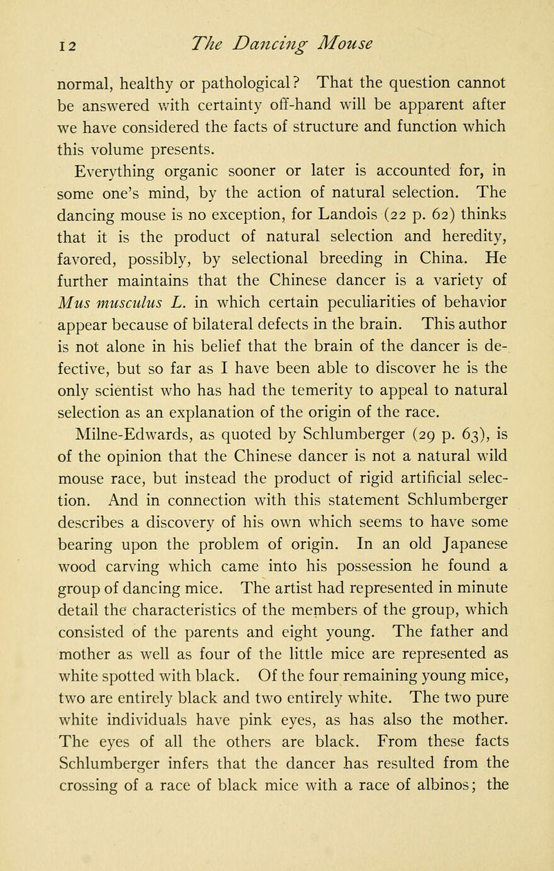 normal, healthy or pathological? That the question cannot be answered v/ith certainty off-hand will be apparent after we have considered the facts of structure and function which this volume presents. Everything organic sooner or later is accounted for, in some one's mind, by the action of natural selection. The dancing mouse is no exception, for Landois (22 p. 62) thinks that it is the product of natural selection and heredity, favored, possibly, by selectional breeding in China. He further maintains that the Chinese dancer is a variety of Mus musculus L. in which certain peculiarities of behavior appear because of bilateral defects in the brain. This author is not alone in his belief that the brain of the dancer is de- fective, but so far as I have been able to discover he is the only scientist who has had the temerity to appeal to natural selection as an explanation of the origin of the race. Milne-Edwards, as quoted by Schlumberger (29 p. 63), is of the opinion that the Chinese dancer is not a natural wild mouse race, but instead the product of rigid artificial selec- tion. And in connection with this statement Schlumberger describes a discovery of his own which seems to have some bearing upon the problem of origin. In an old Japanese wood carving which came into his possession he found a group of dancing mice. The artist had represented in minute detail the characteristics of the members of the group, which consisted of the parents and eight young. The father and mother as well as four of the little mice are represented as white spotted with black. Of the four remaining young mice, two are entirely black and two entirely white. The two pure white individuals have pink eyes, as has also the mother. The eyes of all the others are black. From these facts Schlumberger infers that the dancer has resulted from the crossing of a race of black mice with a race of albinos; the