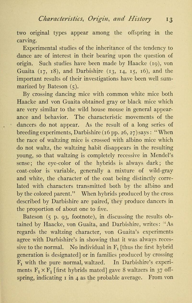 two original types appear among the offspring in the carving. Experimental studies of the inheritance of the tendency to dance are of interest in their bearing upon the question of origin. Such studies have been made by Haacke (19), von Guaita (17, 18), and Darbishire (13, 14, 15, 16), and the important results of their investigations have been well sum- marized by Bateson (5). By crossing dancing mice with common white mice both Haacke and von Guaita obtained gray or black mice which are very similar to the wild house mouse in general appear- ance and behavior. The characteristic movements of the dancers do not appear. As the result of a long series of breeding experiments, Darbishire (16 pp.26,27) says : When the race of waltzing mice is crossed with albino mice which do not waltz, the waltzing habit disappears in the resulting young, so that waltzing is completely recessive in Mendel's sense; the eye-color of the hybrids is always dark; the coat-color is variable, generally a mixture of wild-gray and white, the character of the coat being distinctly corre- lated with characters transmitted both by the albino and by the colored parent. When hybrids produced by the cross described by Darbishire are paired, they produce dancers in the proportion of about one to five. Bateson (5 p. 93, footnote), in discussing the results ob- tained by Haacke, von Guaita, and Darbishire, writes: ''As regards the waltzing character, von Guaita's experiments agree with Darbishire's in showing that it was always reces- sive to the normal. No individual in Fj [thus the first hybrid generation is designated] or in families produced by crossing Fi with the pure normal, waltzed. In Darbishire's experi- ments Fi X Fj [first hybrids mated] gave 8 waltzers in 37 off- spring, indicating i in 4 as the probable average. From von