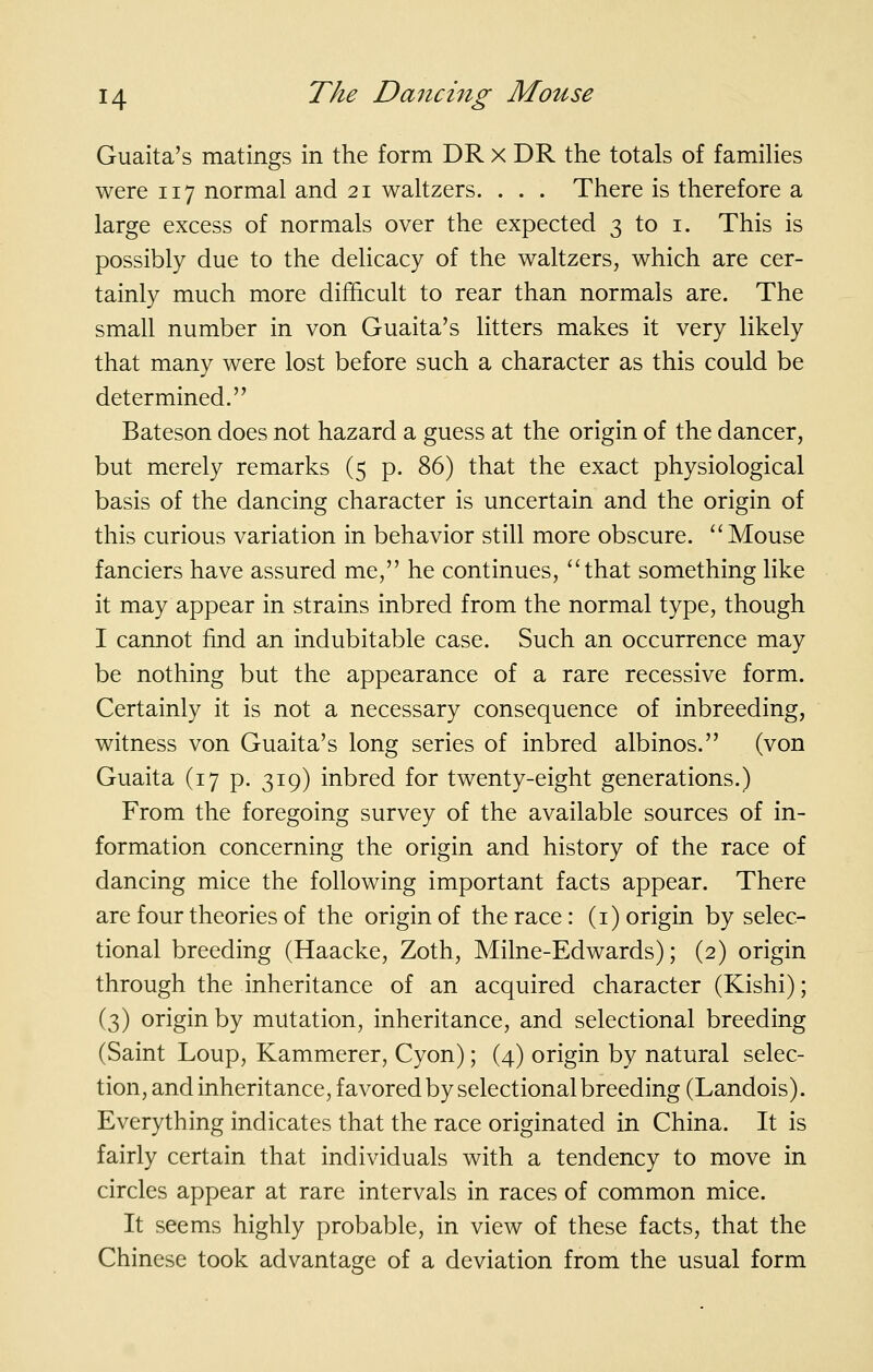 Guaita's matings in the form DR x DR the totals of families were 117 normal and 21 waltzers. . . . There is therefore a large excess of normals over the expected 3 to i. This is possibly due to the delicacy of the waltzers, which are cer- tainly much more difficult to rear than normals are. The small number in von Guaita's litters makes it very likely that many were lost before such a character as this could be determined. Bateson does not hazard a guess at the origin of the dancer, but merely remarks (5 p. 86) that the exact physiological basis of the dancing character is uncertain and the origin of this curious variation in behavior still more obscure. Mouse fanciers have assured me, he continues, that something like it may appear in strains inbred from the normal type, though I cannot find an indubitable case. Such an occurrence may be nothing but the appearance of a rare recessive form. Certainly it is not a necessary consequence of inbreeding, witness von Guaita's long series of inbred albinos. (von Guaita (17 p. 319) inbred for twenty-eight generations.) From the foregoing survey of the available sources of in- formation concerning the origin and history of the race of dancing mice the following important facts appear. There are four theories of the origin of the race : (i) origin by selec- tional breeding (Haacke, Zoth, Milne-Edwards); (2) origin through the inheritance of an acquired character (Kishi); (3) origin by mutation, inheritance, and selectional breeding (Saint Loup, Kammerer, Cyon); (4) origin by natural selec- tion, and inheritance, favored by selectional breeding (Landois). Everything indicates that the race originated in China. It is fairly certain that individuals with a tendency to move in circles appear at rare intervals in races of common mice. It seems highly probable, in view of these facts, that the Chinese took advantage of a deviation from the usual form