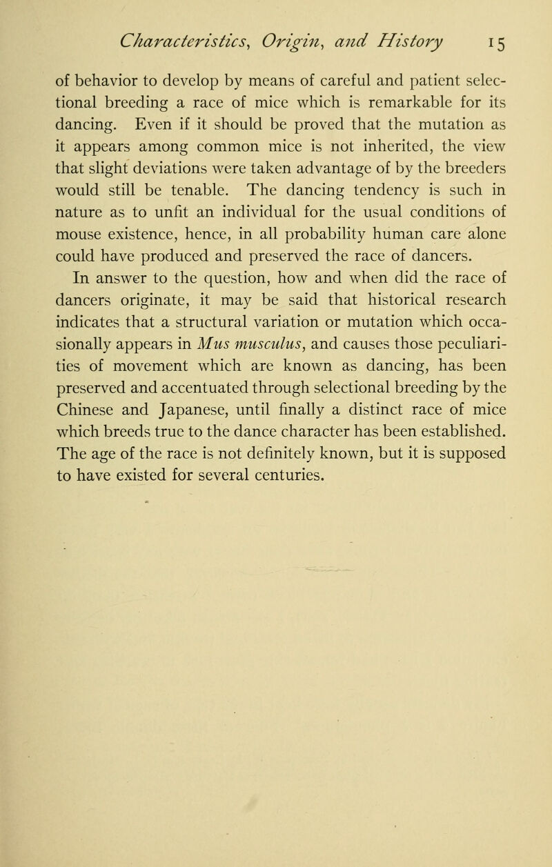 of behavior to develop by means of careful and patient selec- tional breeding a race of mice which is remarkable for its dancing. Even if it should be proved that the mutation as it appears among common mice is not inherited, the view that slight deviations were taken advantage of by the breeders would still be tenable. The dancing tendency is such in nature as to unfit an individual for the usual conditions of mouse existence, hence, in all probability human care alone could have produced and preserved the race of dancers. In answer to the question, how and when did the race of dancers originate, it may be said that historical research indicates that a structural variation or mutation which occa- sionally appears in Mus musculus, and causes those peculiari- ties of movement which are known as dancing, has been preserved and accentuated through selectional breeding by the Chinese and Japanese, until finally a distinct race of mice which breeds true to the dance character has been established. The age of the race is not definitely known, but it is supposed to have existed for several centuries.