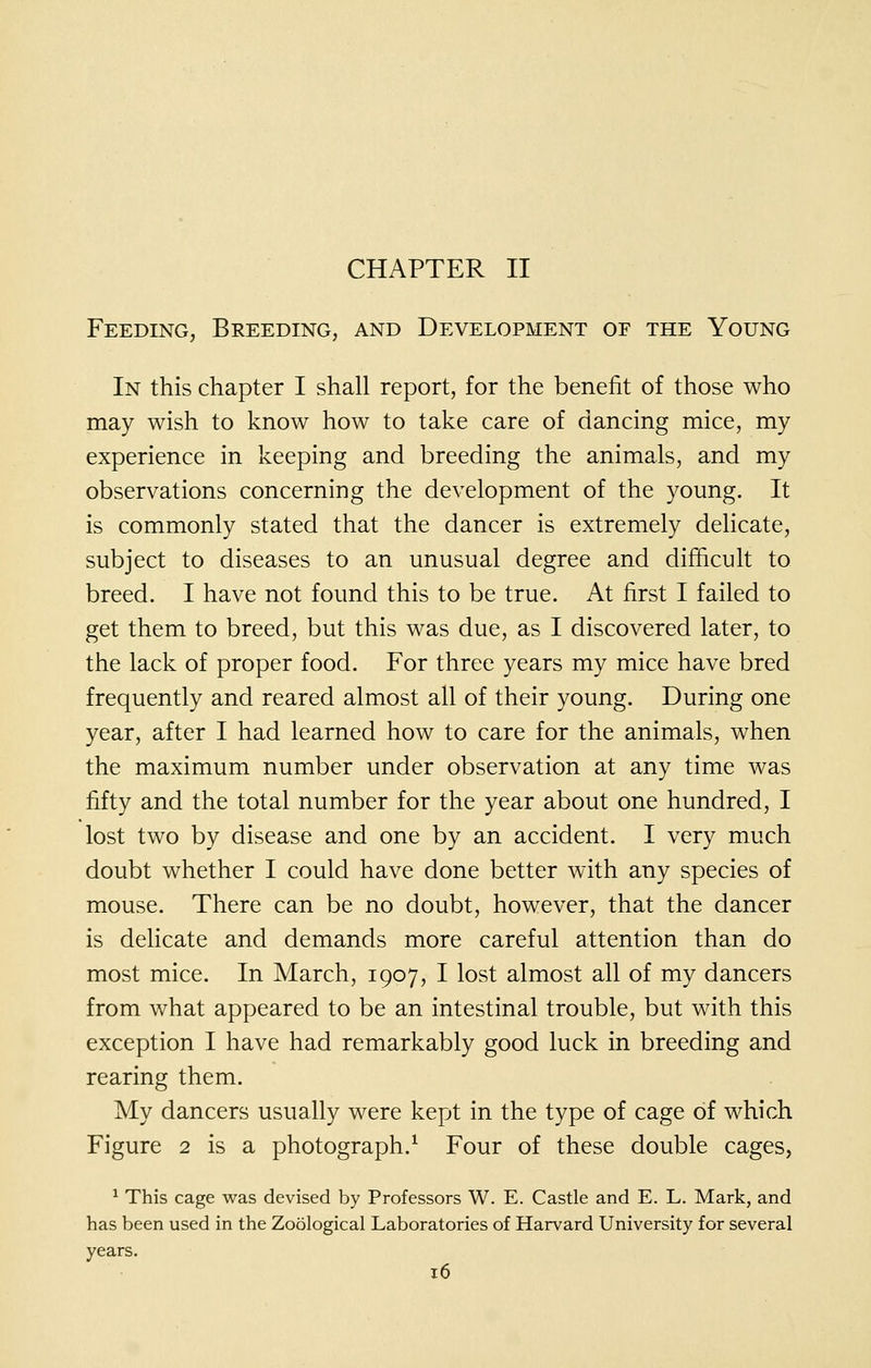 CHAPTER II Feeding, Breeding, and Development of the Young In this chapter I shall report, for the benefit of those who may wish to know how to take care of dancing mice, my experience in keeping and breeding the animals, and my observations concerning the development of the young. It is commonly stated that the dancer is extremely delicate, subject to diseases to an unusual degree and difficult to breed. I have not found this to be true. At first I failed to get them to breed, but this was due, as I discovered later, to the lack of proper food. For three years my mice have bred frequently and reared almost all of their young. During one year, after I had learned how to care for the animals, when the maximum number under observation at any time was fifty and the total number for the year about one hundred, I lost two by disease and one by an accident. I very much doubt whether I could have done better with any species of mouse. There can be no doubt, however, that the dancer is delicate and demands more careful attention than do most mice. In March, 1907, I lost almost all of my dancers from what appeared to be an intestinal trouble, but with this exception I have had remarkably good luck in breeding and rearing them. My dancers usually were kept in the type of cage of which Figure 2 is a photograph.^ Four of these double cages, ^ This cage was devised by Professors W. E. Castle and E. L. Mark, and has been used in the Zoological Laboratories of Harvard University for several years.