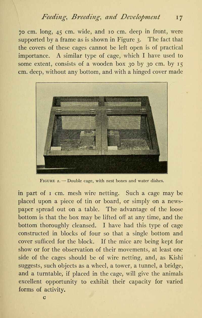 70 cm. long, 45 cm. wide, and 10 cm. deep in front, were supported by a frame as is shown in Figure 3. The fact that the covers of these cages cannot be left open is of practical importance. A similar type of cage, which I have used to some extent, consists of a wooden box 30 by 30 cm. by 15 cm. deep, without any bottom, and with a hinged cover made Figure 2. — Double cage, with nest boxes and water dishes. in part of i cm. mesh wire netting. Such a cage may be placed upon a piece of tin or board, or simply on a news- paper spread out on a table. The advantage of the loose bottom is that the box may be lifted off at any time, and the bottom thoroughly cleansed. I have had this type of cage constructed in blocks of four so that a single bottom and cover sufficed for the block. If the mice are being kept for show or for the observation of their movements, at least one side of the cages should be of wire netting, and, as Kishi suggests, such objects as a wheel, a tower, a tunnel, a bridge, and a turntable, if placed in the cage, will give the animals excellent opportunity to exhibit their capacity for varied forms of activity.