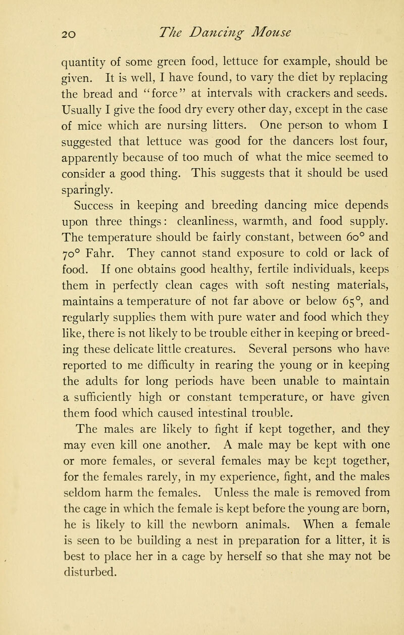 quantity of some green food, lettuce for example, should be given. It is well, I have found, to vary the diet by replacing the bread and force at intervals with crackers and seeds. Usually I give the food dry every other day, except in the case of mice which are nursing litters. One person to whom I suggested that lettuce was good for the dancers lost four, apparently because of too much of what the mice seemed to consider a good thing. This suggests that it should be used sparingly. Success in keeping and breeding dancing mice depends upon three things: cleanliness, warmth, and food supply. The temperature should be fairly constant, between 60° and 70° Fahr. They cannot stand exposure to cold or lack of food. If one obtains good healthy, fertile individuals, keeps them in perfectly clean cages with soft nesting materials, maintains a temperature of not far above or below 65°, and regularly supplies them with pure water and food which they like, there is not likely to be trouble either in keeping or breed- ing these delicate little creatures. Several persons who have reported to me difficulty in rearing the young or in keeping the adults for long periods have been unable to maintain a sufficiently high or constant temperature, or have given them food which caused intestinal trouble. The males are likely to fight if kept together, and they may even kill one another. A male may be kept with one or more females, or several females may be kept together, for the females rarely, in my experience, fight, and the males seldom harm the females. Unless the male is removed from the cage in which the female is kept before the young are born, he is likely to kill the newborn animals. When a female is seen to be building a nest in preparation for a litter, it is best to place her in a cage by herself so that she may not be disturbed.