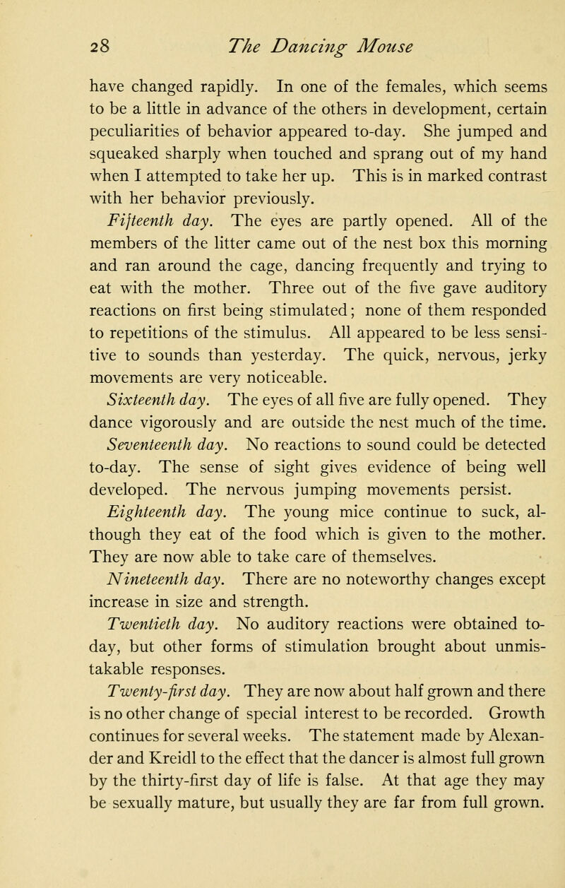 have changed rapidly. In one of the females, which seems to be a little in advance of the others in development, certain peculiarities of behavior appeared to-day. She jumped and squeaked sharply when touched and sprang out of my hand when I attempted to take her up. This is in marked contrast with her behavior previously. Fifteenth day. The eyes are partly opened. All of the members of the litter came out of the nest box this morning and ran around the cage, dancing frequently and trying to eat with the mother. Three out of the five gave auditory reactions on first being stimulated; none of them responded to repetitions of the stimulus. All appeared to be less sensi- tive to sounds than yesterday. The quick, nerv^ous, jerky movements are very noticeable. Sixteenth day. The eyes of all five are fully opened. They dance vigorously and are outside the nest much of the time. Seventeenth day. No reactions to sound could be detected to-day. The sense of sight gives evidence of being well developed. The nervous jumping movements persist. Eighteenth day. The young mice continue to suck, al- though they eat of the food which is given to the mother. They are now able to take care of themselves. Nineteenth day. There are no noteworthy changes except increase in size and strength. Twentieth day. No auditory reactions were obtained to- day, but other forms of stimulation brought about unmis- takable responses. Twenty-first day. They are now about half grown and there is no other change of special interest to be recorded. Growth continues for several weeks. The statement made by Alexan- der and Kreidl to the effect that the dancer is almost full grown by the thirty-first day of life is false. At that age they may be sexually mature, but usually they are far from full grown.