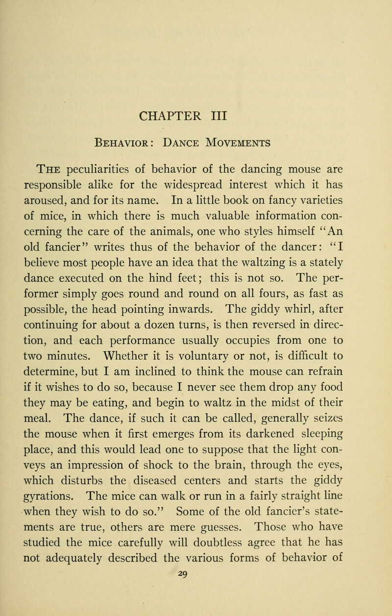 CHAPTER III Behavior: Dance Movements The peculiarities of behavior of the dancing mouse are responsible alike for the widespread interest which it has aroused, and for its name. In a little book on fancy varieties of mice, in which there is much valuable information con- cerning the care of the animals, one who styles himself ''An old fancier writes thus of the behavior of the dancer: I believe most people have an idea that the waltzing is a stately dance executed on the hind feet; this is not so. The per- former simply goes round and round on all fours, as fast as possible, the head pointing inwards. The giddy whirl, after continuing for about a dozen turns, is then reversed in direc- tion, and each performance usually occupies from one to two minutes. Whether it is voluntary or not, is difficult to determine, but I am inclined to think the mouse can refrain if it wishes to do so, because I never see them drop any food they may be eating, and begin to waltz in the midst of their meal. The dance, if such it can be called, generally seizes the mouse when it first emerges from its darkened sleeping place, and this would lead one to suppose that the light con- veys an impression of shock to the brain, through the eyes, which disturbs the diseased centers and starts the giddy gyrations. The mice can walk or run in a fairly straight line when they wish to do so. Some of the old fancier's state- ments are true, others are mere guesses. Those who have studied the mice carefully will doubtless agree that he has not adequately described the various forms of behavior of