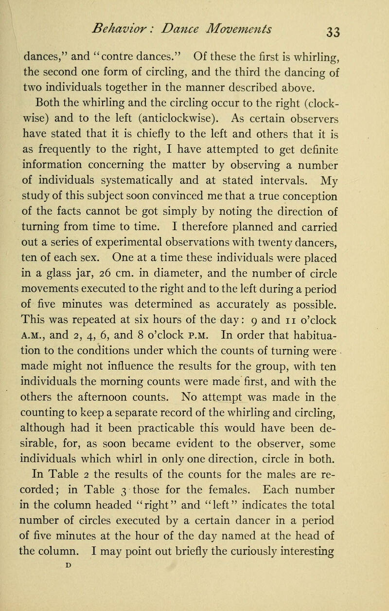 dances, and '^centre dances. Of these the first is whirling, the second one form of circling, and the third the dancing of two individuals together in the manner described above. Both the whirling and the circling occur to the right (clock- wise) and to the left (anticlockwise). As certain observers have stated that it is chiefly to the left and others that it is as frequently to the right, I have attempted to get definite information concerning the matter by observing a number of individuals systematically and at stated intervals. My study of this subject soon convinced me that a true conception of the facts cannot be got simply by noting the direction of turning from time to time. I therefore planned and carried out a series of experimental observations with twenty dancers, ten of each sex. One at a time these individuals were placed in a glass jar, 26 cm. in diameter, and the number of circle movements executed to the right and to the left during a period of five minutes was determined as accurately as possible. This was repeated at six hours of the day: 9 and 11 o'clock A.M., and 2, 4, 6, and 8 o'clock p.m. In order that habitua- tion to the conditions under which the counts of turning were • made might not influence the results for the group, with ten individuals the morning counts were made first, and with the others the afternoon counts. No attempt was made in the counting to keep a separate record of the whirling and circling, although had it been practicable this would have been de- sirable, for, as soon became evident to the observer, some individuals which whirl in only one direction, circle in both. In Table 2 the results of the counts for the males are re- corded; in Table 3 those for the females. Each number in the column headed ''right and left indicates the total number of circles executed by a certain dancer in a period of five minutes at the hour of the day named at the head of the column. I may point out briefly the curiously interesting