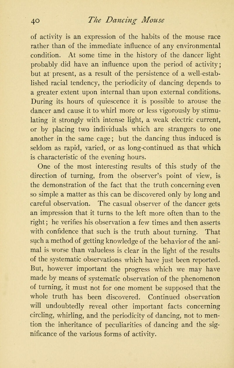 of activity is an expression of the habits of the mouse race rather than of the immediate influence of any environmental condition. At some time in the history of the dancer Hght probably did have an influence upon the period of activity; but at present, as a result of the persistence of a well-estab- lished racial tendency, the periodicity of dancing depends to a greater extent upon internal than upon external conditions. During its hours of quiescence it is possible to arouse the dancer and cause it to whirl more or less vigorously by stimu- lating it strongly with intense light, a weak electric current, or by placing two individuals which are strangers to one another in the same cage; but the dancing thus induced is seldom as rapid, varied, or as long-continued as that which is characteristic of the evening hours. One of the most interesting results of this study of the direction of turning, from the observer's point of view, is the demonstration of the fact that the truth concerning even so simple a matter as this can be discovered only by long and careful observation. The casual observer of the dancer gets an impression that it turns to the left more often than to the right; he verifies his observation a few times and then asserts with confidence that such is the truth about turning. That such a method of getting knowledge of the behavior of the ani- mal is worse than valueless is clear in the light of the results of the systematic observations which have just been reported. But, however important the progress which we may have made by means of systematic observation of the phenomenon of turning, it must not for one moment be supposed that the whole truth has been discovered. Continued observation will undoubtedly reveal other important facts concerning circling, whirling, and the periodicity of dancing, not to men- tion the inheritance of peculiarities of dancing and the sig- nificance of the various forms of activity.