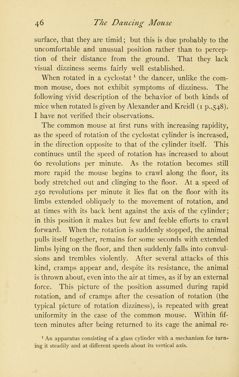 surface, that they are timid; but this is due probably to the uncomfortable and unusual position rather than to percep- tion of their distance from the ground. That they lack visual dizziness seems fairly well estabhshed. When rotated in a cyclostat ^ the dancer, unlike the com- mon mouse, does not exhibit symptoms of dizziness. The following vivid description of the behavior of both kinds of mice when rotated is given by Alexander and Kreidl (i p.^548). I have not verified their observations. The common mouse at first runs with increasing rapidity, as the speed of rotation of the cyclostat cylinder is increased, in the direction opposite to that of the cylinder itself. This continues until the speed of rotation has increased to about 60 revolutions per minute. As the rotation becomes still more rapid the mouse begins to crawl along the floor, its body stretched out and clinging to the floor. At a speed of 250 revolutions per minute it lies flat on the floor with its limbs extended obliquely to the movement of rotation, and at times with its back bent against the axis of the cylinder; in this position it makes but few and feeble efforts to crawl forward. When the rotation is suddenly stopped, the animal pulls itself together, remains for some seconds with extended limbs lying on the floor, and then suddenly falls into convul- sions and trembles violently. After several attacks of this kind, cramps appear and, despite its resistance, the animal is thrown about, even into the air at times, as if by an external force. This picture of the position assumed during rapid rotation, and of cramps after the cessation of rotation (the typical picture of rotation dizziness), is repeated with great uniformity in the case of the common mouse. Within fif- teen minutes after being returned to its cage the animal re- ^ An apparatus consisting of a glass cylinder with a mechanism for turn- ing it steadily and at different speeds about its vertical axis.