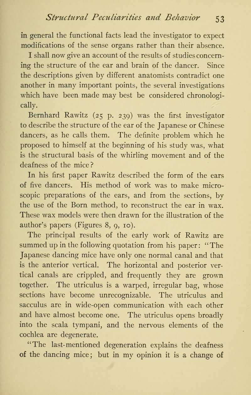 in general the functional facts lead the investigator to expect modifications of the sense organs rather than their absence. I shall now give an account of the results of studies concern- ing the structure of the ear and brain of the dancer. Since the descriptions given by different anatomists contradict one another in many important points, the several investigations which have been made may best be considered chronologi- cally. Bernhard Rawitz (25 p. 239) was the first investigator to describe the structure of the ear of the Japanese or Chinese dancers, as he calls them. The definite problem which he proposed to himself at the beginning of his study was, what is the structural basis of the whirling movement and of the deafness of the mice ? In his first paper Rawitz described the form of the ears of five dancers. His method of work was to make micro- scopic preparations of the ears, and from the sections, by the use of the Born method, to reconstruct the ear in wax. These wax models were then drawn for the illustration of the author's papers (Figures 8, 9, 10). The principal results of the early work of Rawitz are summed up in the following quotation from his paper: The Japanese dancing mice have only one normal canal and that is the anterior vertical. The horizontal and posterior ver- tical canals are crippled, and frequently they are grown together. The utriculus is a warped, irregular bag, whose sections have become unrecognizable. The utriculus and sacculus are in wide-open communication with each other and have almost become one. The utriculus opens broadly into the scala tympani, and the nervous elements of the cochlea are degenerate. ''The last-mentioned degeneration explains the deafness of the dancing mice; but in my opinion it is a change of