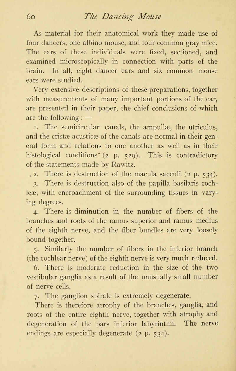 As material for their anatomical work they made use of four dancers, one albino mouse, and four common gray mice. The ears of these individuals were fixed, sectioned, and examined microscopically in connection with parts of the brain. In all, eight dancer ears and six common mouse ears were studied. Very extensive descriptions of these preparations, together with measurements of many important portions of the ear, are presented in their paper, the chief conclusions of which are the following: — I. The semicircular canals, the ampullae, the utriculus, and the cristae acusticae of the canals are normal in their gen- eral form and relations to one another as well as in their histological conditions (2 p. 529). This is contradictory of the statements made by Rawitz. . 2. There is destruction of the macula sacculi (2 p. 534). 3. There is destruction also of the papilla basilaris coch- leae, with encroachment of the surrounding tissues in vary- ing degrees. 4. There is diminution in the number of fibers of the branches and roots of the ramus superior and ramus medius of the eighth nerve, and the fiber bundles are very loosely bound together. 5. Similarly the number of fibers in the inferior branch (the cochlear nerve) of the eighth nerve is very much reduced. 6. There is moderate reduction in the size of the two vestibular ganglia as a result of the unusually small number of nerve cells. 7. The ganglion spirale is extremely degenerate. There is therefore atrophy of the branches, gangha, and roots of the entire eighth nerve, together with atrophy and degeneration of the pars inferior labyrinthii. The nerve endings are especially degenerate (2 p. 534).