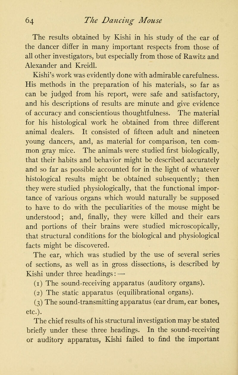 The results obtained by Kishi in his study of the ear of the dancer differ in many important respects from those of all other investigators, but especially from those of Rawitz and Alexander and Kreidl. Kishi's work was evidently done with admirable carefulness. His methods in the preparation of his materials, so far as can be judged from his report, were safe and satisfactory, and his descriptions of results are minute and give evidence of accuracy and conscientious thoughtfulness. The material for his histological work he obtained from three different animal dealers. It consisted of fifteen adult and nineteen young dancers, and, as material for comparison, ten com- mon gray mice. The animals were studied first biologically, that their habits and behavior might be described accurately and so far as possible accounted for in the light of whatever histological results might be obtained subsequently; then they were studied physiologically, that the functional impor- tance of various organs which would naturally be supposed to have to do with the peculiarities of the mouse might be understood; and, finally, they were killed and their ears and portions of their brains were studied microscopically, that structural conditions for the biological and physiological facts might be discovered. The ear, which was studied by the use of several series of sections, as well as in gross dissections, is described by Kishi under three headings: —■ (i) The sound-receiving apparatus (auditory organs). (2) The static apparatus (equilibrational organs). (3) The sound-transmitting apparatus (ear drum, ear bones, etc.). The chief results of his structural investigation may be stated briefly under these three headings. In the sound-receiving or auditory apparatus, Kishi failed to find the important