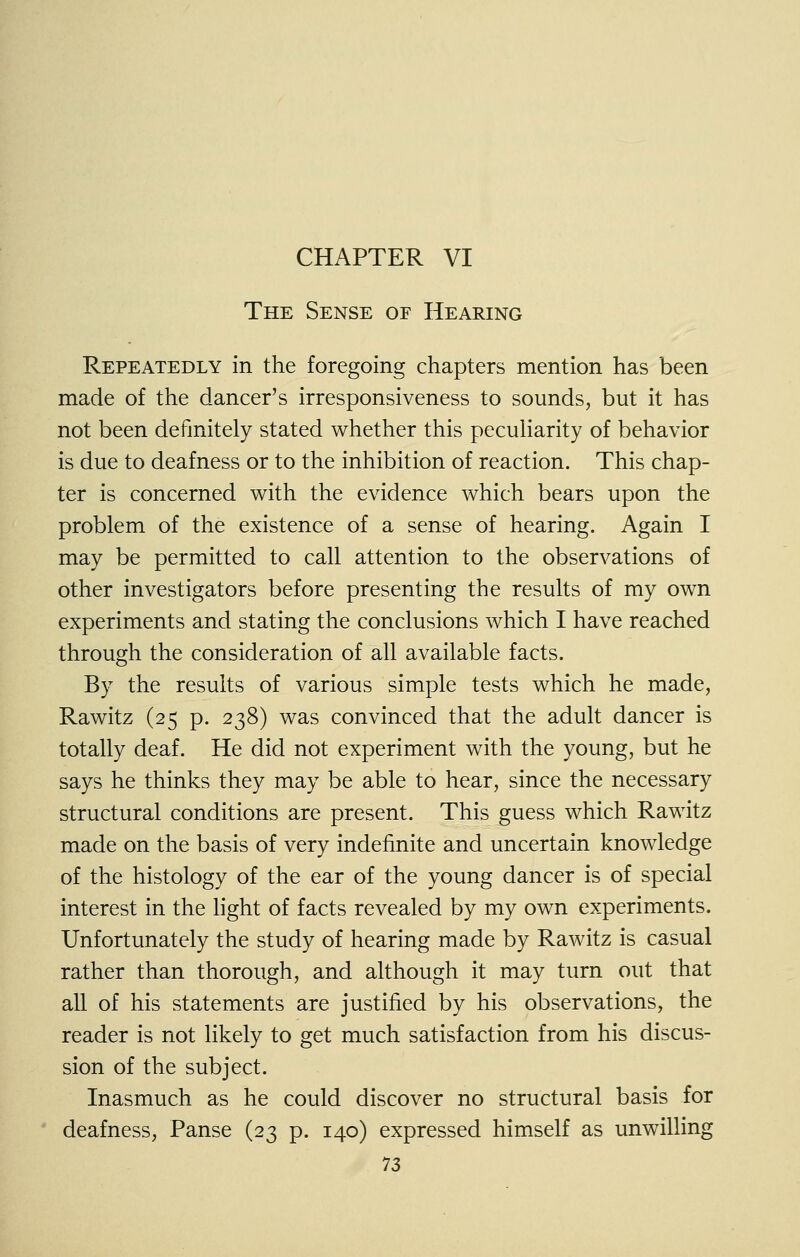 CHAPTER VI The Sense of Hearing Repeatedly in the foregoing chapters mention has been made of the dancer's irresponsiveness to sounds, but it has not been definitely stated whether this pecuHarity of behavior is due to deafness or to the inhibition of reaction. This chap- ter is concerned with the evidence which bears upon the problem of the existence of a sense of hearing. Again I may be permitted to call attention to the observations of other investigators before presenting the results of my own experiments and stating the conclusions which I have reached through the consideration of all available facts. By the results of various simple tests which he made, Rawitz (25 p. 238) was convinced that the adult dancer is totally deaf. He did not experiment with the young, but he says he thinks they may be able to hear, since the necessary structural conditions are present. This guess which Rawitz made on the basis of very indefinite and uncertain knowledge of the histology of the ear of the young dancer is of special interest in the hght of facts revealed by my own experiments. Unfortunately the study of hearing made by Rawitz is casual rather than thorough, and although it may turn out that all of his statements are justified by his observations, the reader is not likely to get much satisfaction from his discus- sion of the subject. Inasmuch as he could discover no structural basis for deafness, Panse (23 p. 140) expressed himself as unwilling