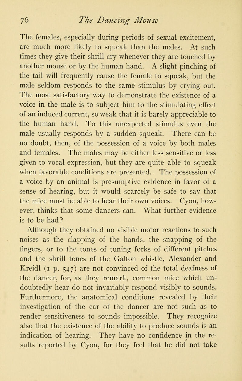 The females, especially during periods of sexual excitement, are much more likely to squeak than the males. At such times they give their shrill cry whenever they are touched by another mouse or by the human hand. A slight pinching of the tail will frequently cause the female to squeak, but the male seldom responds to the same stimulus by crying out. The most satisfactory way to demonstrate the existence of a voice in the male is to subject him to the stimulating effect of an induced current, so weak that it is barely appreciable to the human hand. To this unexpected stimulus even the male usually responds by a sudden squeak. There can be no doubt, then, of the possession of a voice by both males and females. The males may be either less sensitive or less given to vocal expression, but they are quite able to squeak when favorable conditions are presented. The possession of a voice by an animal is presumptive evidence in favor of a sense of hearing, but it would scarcely be safe to say that the mice must be able to hear their own voices. Cvon, how- ever, thinks that some dancers can. What further evidence is to be had? Although they obtained no visible motor reactions to such noises as the clapping of the hands, the snapping of the fingers, or to the tones of tuning forks of different pitches and the shrill tones of the Galton whistle, Alexander and Kreidl (i p. 5^17) are not convinced of the total deafness of the dancer, for, as they remark, common mice which un- doubtedly hear do not invariably respond visibly to sounds. Furthermore, the anatomical conditions revealed by their investigation of the ear of the dancer are not such as to render sensitiveness to sounds impossible. They recognize also that the existence of the ability to produce sounds is an indication of hearing. They have no confidence in the re- sults reported by Cyon, for they feel that he did not take