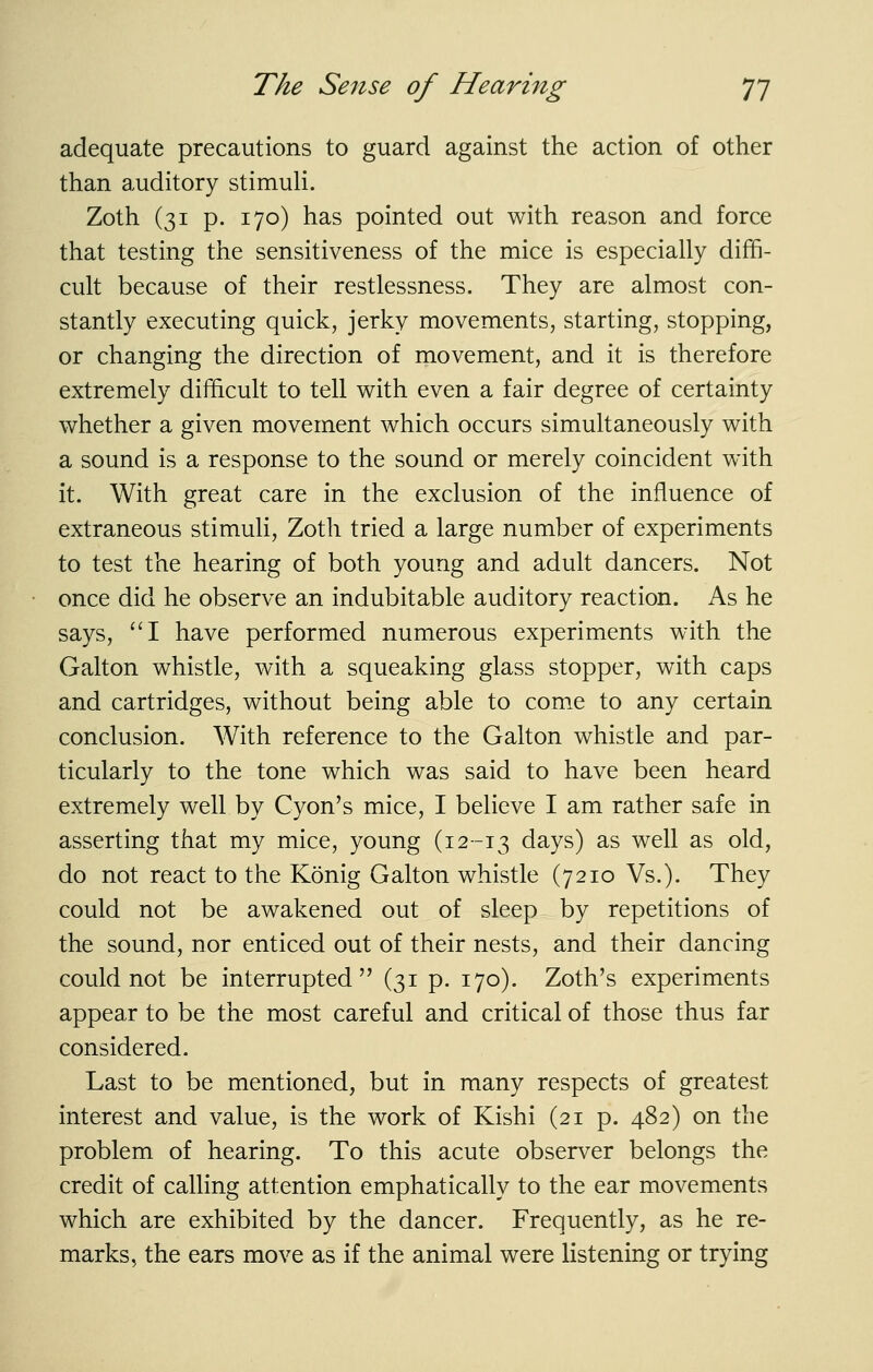 adequate precautions to guard against the action of other than auditory stimuli. Zoth (31 p. 170) has pointed out with reason and force that testing the sensitiveness of the mice is especially diffi- cult because of their restlessness. They are almost con- stantly executing quick, jerky movements, starting, stopping, or changing the direction of movement, and it is therefore extremely difficult to tell with even a fair degree of certainty whether a given movement which occurs simultaneously with a sound is a response to the sound or merely coincident with it. With great care in the exclusion of the influence of extraneous stimuli, Zoth tried a large number of experiments to test the hearing of both young and adult dancers. Not once did he observe an indubitable auditory reaction. As he says, ''I have performed numerous experiments with the Galton whistle, with a squeaking glass stopper, with caps and cartridges, without being able to come to any certain conclusion. With reference to the Galton whistle and par- ticularly to the tone which was said to have been heard extremely well by Cyon's mice, I believe I am rather safe in asserting that my mice, young (12-13 days) as well as old, do not react to the Konig Galton whistle (7210 Vs.). They could not be awakened out of sleep by repetitions of the sound, nor enticed out of their nests, and their dancing could not be interrupted (31 p. 170). Zoth's experiments appear to be the most careful and critical of those thus far considered. Last to be mentioned, but in many respects of greatest interest and value, is the work of Kishi (21 p. 482) on the problem of hearing. To this acute observer belongs the credit of calling attention emphatically to the ear movements which are exhibited by the dancer. Frequently, as he re- marks, the ears move as if the animal were listening or trying