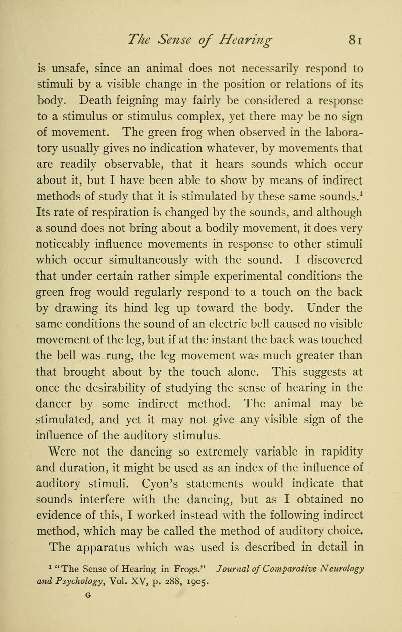 is unsafe, since an animal does not necessarily respond to stimuli by a visible change in the position or relations of its body. Death feigning may fairly be considered a response to a stimulus or stimulus complex, yet there may be no sign of movement. The green frog when observed in the labora- tory usually gives no indication whatever, by movements that are readily observable, that it hears sounds which occur about it, but I have been able to show by means of indirect methods of study that it is stimulated by these same sounds.^ Its rate of respiration is changed by the sounds, and although a sound does not bring about a bodily movement, it does very noticeably influence movements in response to other stimuli which occur simultaneously with the sound. I discovered that under certain rather simple experimental conditions the green frog would regularly respond to a touch on the back by drawing its hind leg up toward the body. Under the same conditions the sound of an electric bell caused no visible movement of the leg, but if at the instant the back was touched the bell was rung, the leg movement was much greater than that brought about by the touch alone. This suggests at once the desirability of studying the sense of hearing in the dancer by some indirect method. The animal may be stimulated, and yet it may not give any visible sign of the influence of the auditory stimulus. Were not the dancing so extremely variable in rapidity and duration, it might be used as an index of the influence of auditory stimuli. Cyon's statements would indicate that sounds interfere with the dancing, but as I obtained no evidence of this, I worked instead with the following indirect method, which may be called the method of auditory choice. The apparatus which was used is described in detail in ^ The Sense of Hearing in Frogs. Journal of Comparative Neurology and, Psychology, Vol. XV, p. 288, 1905.