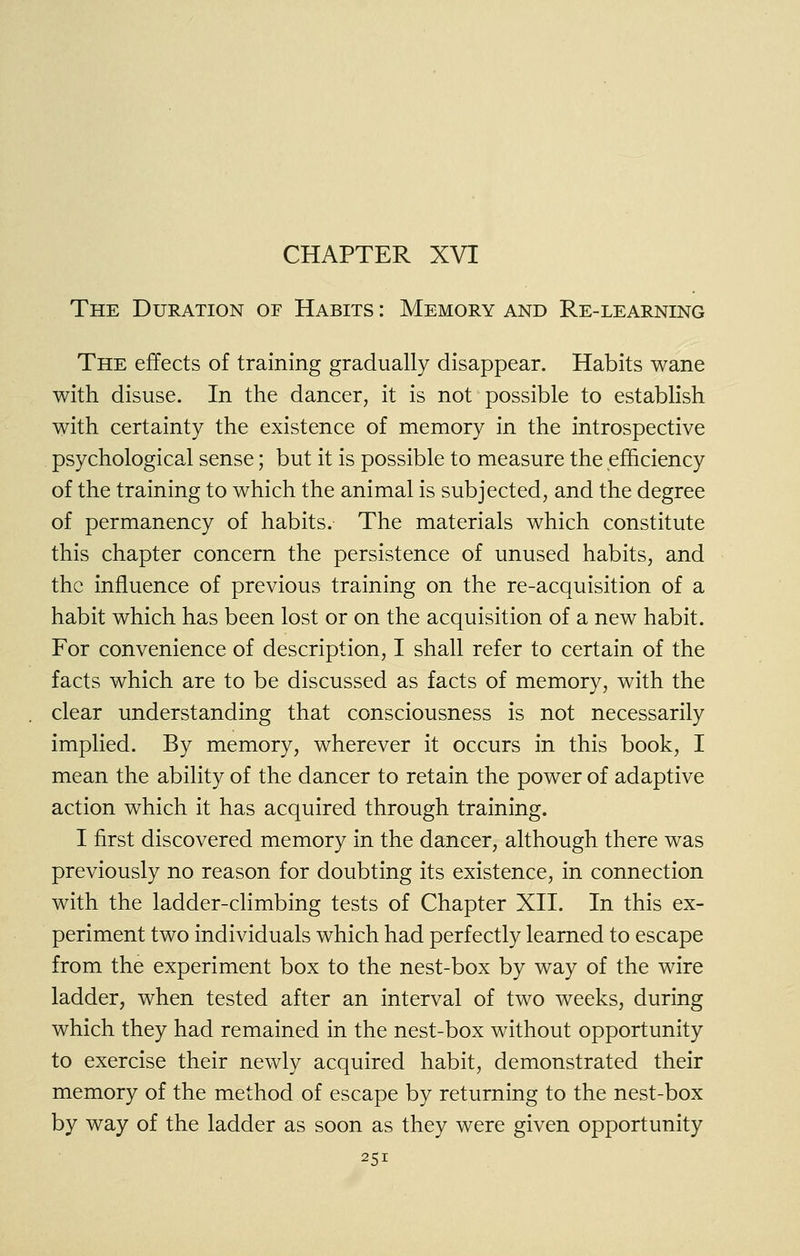 CHAPTER XVI The Duration of Habits : Memory and Re-learning The effects of training gradually disappear. Habits wane with disuse. In the dancer, it is not possible to establish with certainty the existence of memory in the introspective psychological sense; but it is possible to measure the efficiency of the training to which the animal is subjected, and the degree of permanency of habits. The materials which constitute this chapter concern the persistence of unused habits, and the influence of previous training on the re-acquisition of a habit which has been lost or on the acquisition of a new habit. For convenience of description, I shall refer to certain of the facts which are to be discussed as facts of memory, with the clear understanding that consciousness is not necessarily implied. By memory, wherever it occurs in this book, I mean the ability of the dancer to retain the power of adaptive action which it has acquired through training. I first discovered memory in the dancer, although there was previously no reason for doubting its existence, in connection with the ladder-climbing tests of Chapter XII. In this ex- periment two individuals which had perfectly learned to escape from the experiment box to the nest-box by way of the wire ladder, when tested after an interval of two weeks, during which they had remained in the nest-box without opportunity to exercise their newly acquired habit, demonstrated their memory of the method of escape by returning to the nest-box by way of the ladder as soon as they were given opportunity