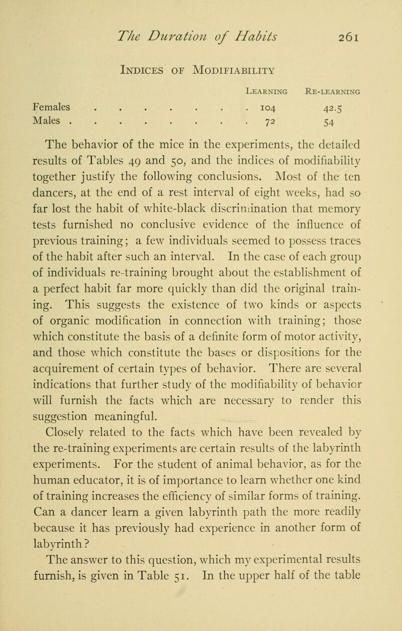 Indices of Modifiability Learning Re-learning Females ....... 104 42.5 Males 72 54 The behavior of the mice in the experiments, the detailed results of Tables 49 and 50, and the indices of modifiability together justify the following conclusions. Most of the ten dancers, at the end of a rest interval of eight weeks, had so far lost the habit of white-black discrimination that memory tests furnished no conclusive evidence of the influence of previous training; a few individuals seemed to possess traces of the habit after such an interval. In the case of each group of individuals re-training brought about the establishment of a perfect habit far more quickly than did the original train- ing. This suggests the existence of two kinds or aspects of organic modification in connection with training; those which constitute the basis of a definite form of motor activity, and those which constitute the bases or dispositions for the acquirement of certain types of behavior. There are several indications that further study of the modifiability of behavior will furnish the facts which are necessary to render this suggestion meaningful. Closely related to the facts which have been revealed by the re-training experiments are certain results of the labyrinth experiments. For the student of animal behavior, as for the human educator, it is of importance to learn whether one kind of training increases the efficiency of similar forms of training. Can a dancer learn a given labyrinth path the more readily because it has previously had experience in another form of labyrinth ? The answer to this question, which my experimental results furnish, is given in Table 51. In the upper half of the table