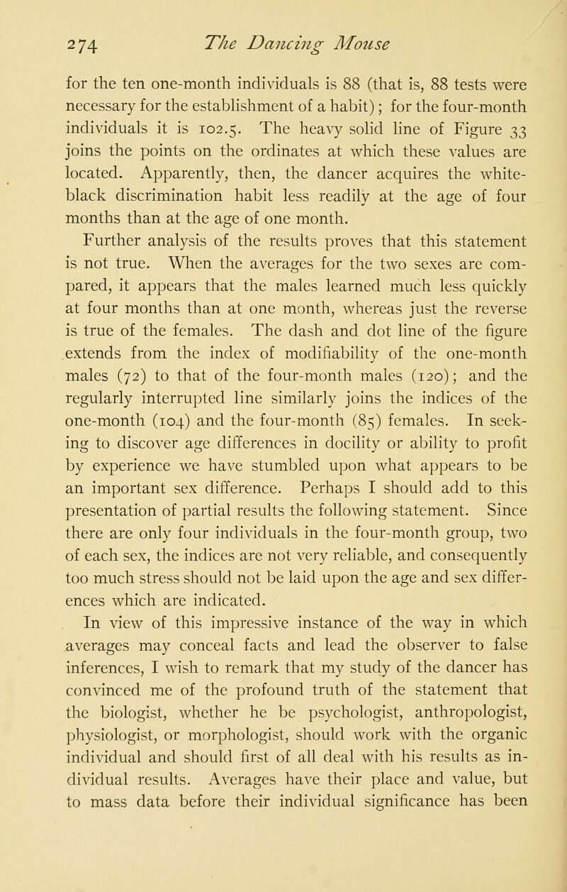 for the ten one-month individuals is 88 (that is, 88 tests were necessary for the estabhshment of a habit); for the four-month individuals it is 102.5. The heavy solid line of Figure 33 joins the points on the ordinates at which these values are located. Apparently, then, the dancer acquires the white- black discrimination habit less readily at the age of four months than at the age of one month. Further analysis of the results proves that this statement is not true. When the averages for the two sexes are com- pared, it appears that the males learned much less quickly at four months than at one month, whereas just the reverse is true of the females. The dash and dot line of the figure extends from the index of modifiability of the one-month males (72) to that of the four-month males (120); and the regularly interrupted line similarly joins the indices of the one-month (104) and the four-month (85) females. In seek- ing to discover age differences in docility or ability to profit by experience we have stumbled upon what appears to be an important sex difference. Perhaps I should add to this presentation of partial results the following statement. Since there are only four individuals in the four-month group, two of each sex, the indices are not very reliable, and consequently too much stress should not be laid upon the age and sex differ- ences which are indicated. In view of this impressive instance of the way in which averages may conceal facts and lead the observer to false inferences, I wish to remark that my study of the dancer has convinced me of the profound truth of the statement that the biologist, whether he be psychologist, anthropologist, physiologist, or morphologist, should work with the organic individual and should first of all deal with his results as in- dividual results. Averages have their place and value, but to mass data before their individual significance has been