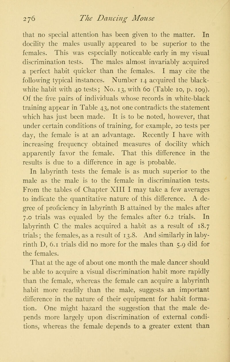 that no special attention has been given to the matter. In docihty the males usually appeared to be superior to the females. This was especially noticeable early in my visual discrimination tests. The males almost invariably acquired a perfect habit quicker than the females. I may cite the following typical instances. Number 14 acquired the black- white habit with 40 tests; No. 13, with 60 (Table 10, p. 109). Of the five pairs of individuals whose records in white-black training appear in Table 43, not one contradicts the statement which has just been made. It is to be noted, however, that under certain conditions of training, for example, 20 tests per day, the female is at an advantage. Recently I have with increasing frequency obtained measures of docility which apparently favor the female. That this difference in the results is due to a difference in age is probable. In labyrinth tests the female is as much superior to the male as the male is to the female in discrimination tests. From the tables of Chapter XIII I may take a few averages to indicate the quantitative nature of this difference. A de- gree of proficiency in labyrinth B attained by the males after 7.0 trials was equaled by the females after 6.2 trials. In labyrinth C the males acquired a habit as a result of 18.7 trials; the females, as a result of 13.8. And similarly in laby- rinth D, 6.1 trials did no more for the males than 5.9 did for the females. That at the age of about one month the male dancer should be able to acquire a visual discrimination habit more rapidly than the female, whereas the female can acquire a labyrinth habit more readily than the male, suggests an important difference in the nature of their equipment for habit forma- tion. One might hazard the suggestion that the male de- pends more largely upon discrimination of external condi- tions, whereas the female depends to a greater extent than