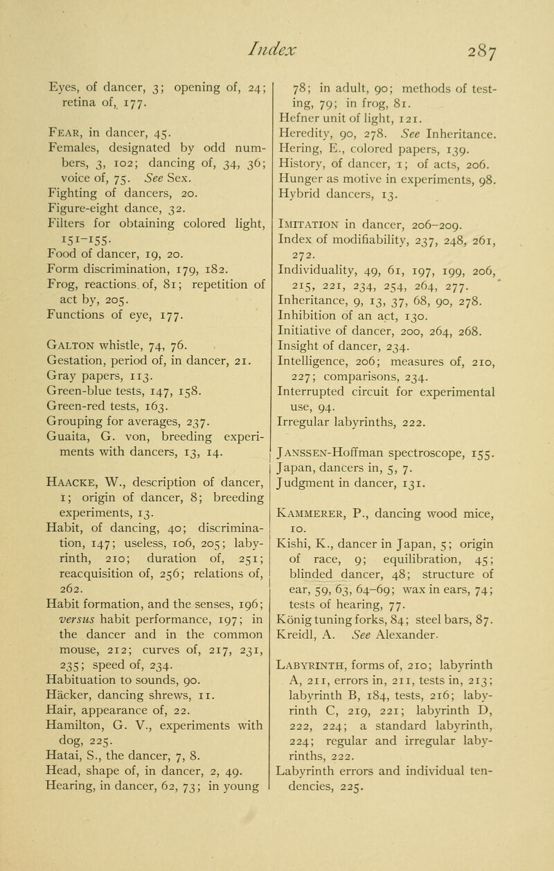 Eyes, of dancer, 3; opening of, 24; retina of, 177. Fear, in dancer, 45. Females, designated by odd num- bers, 3, 102; dancing of, 34, 36; voice of, 75. See Sex. Fighting of dancers, 20. Figure-eight dance, 32. Filters for obtaining colored light, 151-155- Food of dancer, 19, 20. Form discrimination, 179, 182. Frog, reactions, of, 81; repetition of act by, 205. Functions of eye, 177. Galton whistle, 74, 76. Gestation, period of, in dancer, 21. Gray papers, 113. Green-blue tests, 147, 158. Green-red tests, 163. Grouping for averages, 237. Guaita, G. von, breeding experi- ments with dancers, 13, 14. Haacke, W., description of dancer, i; origin of dancer, 8; breeding experiments, 13. Habit, of dancing, 40; discrimina- tion, 147; useless, 106, 205; laby- rinth, 210; duration of, 251; reacquisition of, 256; relations of, 262. Habit formation, and the senses, 196; versus habit performance, 197; in the dancer and in the common mouse, 212; curves of, 217, 231, 235; speed of, 234. Habituation to sounds, 90. Hacker, dancing shrews, 11. Hair, appearance of, 22. Hamilton, G. V., experiments with dog, 225. Hatai, S., the dancer, 7, 8. Head, shape of, in dancer, 2, 49. Hearing, in dancer, 62, 73; in young 78; in adult, 90; methods of test- ing, 79; in frog, 81. Hefner unit of light, 121. Heredity, 90, 278. See Inheritance. Hering, E., colored papers, 139. History, of dancer, i; of acts, 206. Hunger as motive in experiments, 98. Hybrid dancers, 13. Imitation in dancer, 206-209. Index of modifiability, 237, 248, 261, 272. Individuality, 49, 61, 197, 199, 206, 215, 221, 234, 254, 264, 277. Inheritance, 9, 13, 37, 68, 90, 278. Inhibition of an act, 130. Initiative of dancer, 200, 264, 268. Insight of dancer, 234. Intelligence, 206; measures of, 210, 227; comparisons, 234. Interrupted circuit for experimental use, 94. Irregular labyrinths, 222. JANSSEN-Hoffman spectroscope, 155. Japan, dancers in, 5, 7. Judgment in dancer, 131. Kammerer, p., dancing wood mice, ID. Kishi, K., dancer in Japan, 5; origin of race, 9; equilibration, 45; blinded dancer, 48; structure of ear, 59, 63, 64-69; wax in ears, 74; tests of hearing, 77. Konig tuning forks, 84; steel bars, 87. Kreidl, A. See Alexander. Labyrinth, forms of, 210; labyrinth A, 211, errors in, 211, tests in, 213; labyrinth B, 184, tests, 216; laby- rinth C, 219, 221; labyrinth D, 222, 224; a standard labyrinth, 224; regular and irregular laby- rinths, 222. Labyrinth errors and individual ten- dencies, 225.