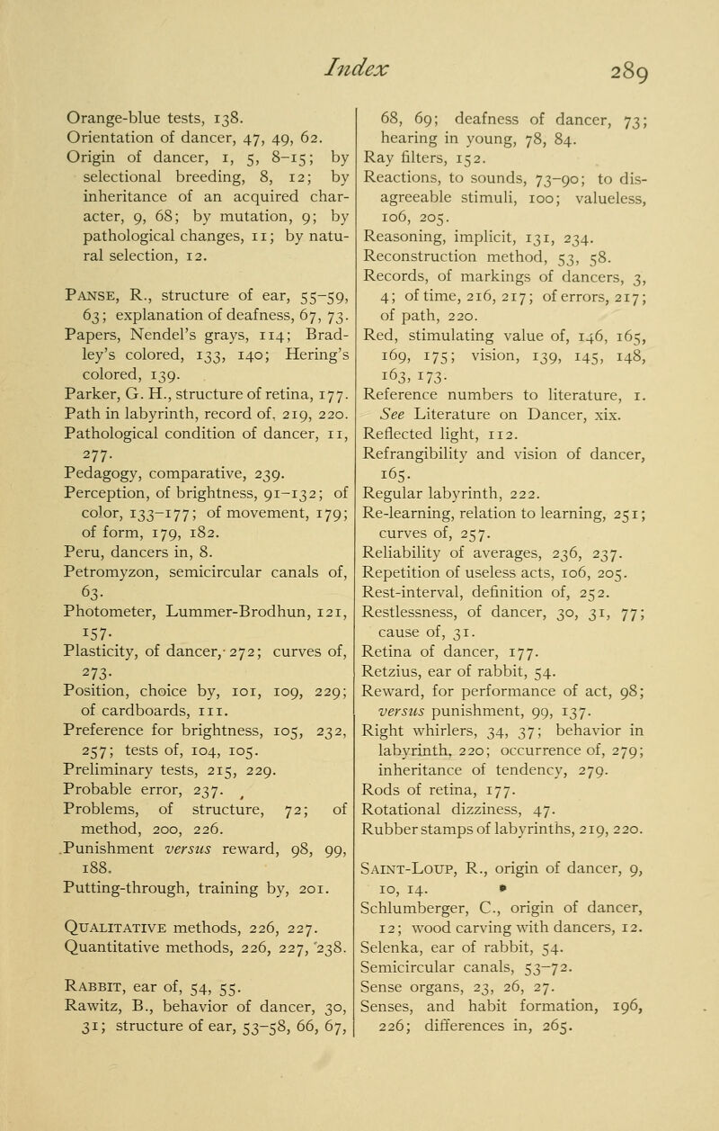 Orange-blue tests, 138. Orientation of dancer, 47, 49, 62. Origin of dancer, i, 5, 8-15; by selectional breeding, 8, 12; by inheritance of an acquired char- acter, 9, 68; by mutation, 9; by pathological changes, 11; by natu- ral selection, 12. Panse, R., structure of ear, 55-59, 63; explanation of deafness, 67, 73. Papers, Nendel's grays, 114; Brad- ley's colored, 133, 140; Hering's colored, 139. Parker, G. H., structure of retina, 177. Path in labyrinth, record of, 219, 220. Pathological condition of dancer, 11, 277. Pedagogy, comparative, 239. Perception, of brightness, 91-132; of color, 133-177; of movement, 179; of form, 179, 182. Peru, dancers in, 8. Petromyzon, semicircular canals of, 63- Photometer, Lummer-Brodhun, 121, Plasticity, of dancer,-272; curves of, 273- Position, choice by, loi, 109, 229; of cardboards, iii. Preference for brightness, 105, 232, 257; tests of, 104, 105. Preliminary tests, 215, 229. Probable error, 237. Problems, of structure, 72; of method, 200, 226. .Punishment versus reward, 98, 99, 188. Putting-through, training by, 201. Qualitative methods, 226, 227. Quantitative methods, 226, 227, 238. Rabbit, ear of, 54, 55. Rawitz, B., behavior of dancer, 30, 31; structure of ear, 53-58, 66, 67, 68, 69; deafness of dancer, 73; hearing in young, 78, 84. Ray filters, 152. Reactions, to sounds, 73-90; to dis- agreeable stimuli, 100; valueless, 106, 205. Reasoning, implicit, 131, 234. Reconstruction method, 53, 58. Records, of markings of dancers, 3, 4; of time, 216, 217; of errors, 217; of path, 220. Red, stimulating value of, 146, 165, 169, 175; vision, 139, 145, 148, 163, 173- Reference numbers to literature, i. See Literature on Dancer, xix. Reflected light, 112. Refrangibility and vision of dancer, 165. Regular labyrinth, 222. Re-learning, relation to learning, 251; curves of, 257. Reliability of averages, 236, 237. Repetition of useless acts, 106, 205. Rest-interval, definition of, 252. Restlessness, of dancer, 30, 31, 77; cause of, 31. Retina of dancer, 177. Retzius, ear of rabbit, 54. Reward, for performance of act, 98; versus punishment, 99, 137. Right whirlers, 34, 37; behavior in labyrinth, 220; occurrence of, 279; inheritance of tendency, 279. Rods of retina, 177. Rotational dizziness, 47. Rubber stamps of labyrinths, 219, 220. Saint-Loup, R., origin of dancer, 9, ID, 14. • Schlumberger, C, origin of dancer, 12; wood carving with dancers, 12. Selenka, ear of rabbit, 54. Semicircular canals, 53-72. Sense organs, 23, 26, 27. Senses, and habit formation, 196, 226; differences in, 265.