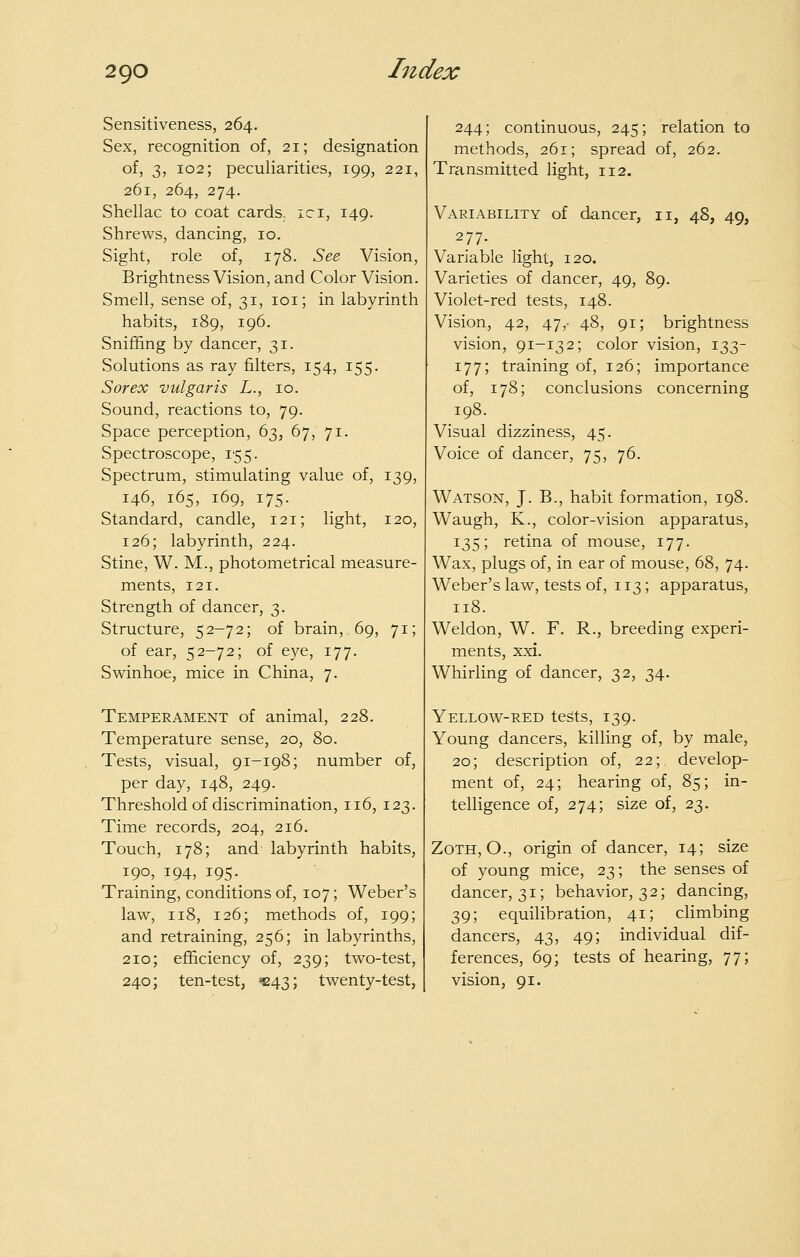 Sensitiveness, 264. Sex, recognition of, 21; designation of, 3, 102; peculiarities, 199, 221, 261, 264, 274. Shellac to coat cards, ici, 149. Shrews, dancing, 10. Sight, role of, 178. See Vision, Brightness Vision, and Color Vision. Smell, sense of, 31, loi; in labyrinth habits, 189, 196. Sniffing by dancer, 31. Solutions as ray filters, 154, 155. Sorex vulgaris L., 10. Sound, reactions to, 79. Space perception, 63, 67, 71. Spectroscope, 155. Spectrum, stimulating value of, 139, 146, 165, 169, 175. Standard, candle, 121; light, 120, 126; labyrinth, 224. Stine, W. M., photometrical measure- ments, 121. Strength of dancer, 3. Structure, 52-72; of brain, 69, 71; of ear, 52-72; of eye, 177. Swinhoe, mice in China, 7. Temperament of animal, 228. Temperature sense, 20, 80. Tests, visual, 91-198; number of, per day, 148, 249. Threshold of discrimination, 116, 123. Time records, 204, 216. Touch, 178; and labyrinth habits, 190, 194, 195. Training, conditions of, 107; Weber's lav^, 118, 126; methods of, 199; and retraining, 256; in labyrinths, 210; efficiency of, 239; tv^o-test, 240; ten-test, =243; twenty-test, 244; continuous, 245; relation to methods, 261; spread of, 262. Transmitted light, 112. Variability of dancer, 11, 48, 49, 277. Variable light, 120. Varieties of dancer, 49, 89. Violet-red tests, 148. Vision, 42, 47,- 48, 91; brightness vision, 91-132; color vision, 133- 177; training of, 126; importance of, 178; conclusions concerning 198. Visual dizziness, 45. Voice of dancer, 75, 76. Watson, J. B., habit formation, 198. Waugh, K., color-vision apparatus, 135; retina of mouse, 177. Wax, plugs of, in ear of mouse, 68, 74. Weber's law, tests of, 113; apparatus, 118. Weldon, W. F. R., breeding experi- ments, xxi. Whirling of dancer, 32, 34. Yellow-red tests, 139. Young dancers, killing of, by male, 20; description of, 22; develop- ment of, 24; hearing of, 85; in- telligence of, 274; size of, 23. ZoTH, O., origin of dancer, 14; size of young mice, 23; the senses of dancer, 31; behavior, 32; dancing, 39; equilibration, 41; climbing dancers, 43, 49; individual dif- ferences, 69; tests of hearing, 77; vision, 91.