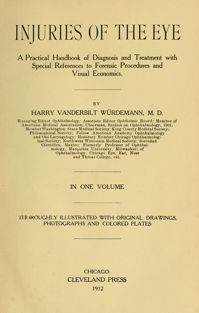INJURIES OF THE EYE A Practical Handbook of Diagnosis and Treatment with Special References to Forensic Procedures and Visual Economics. BY HARRY VANDERBILT WURDEMANN, M. D. Managing Editor Ophthalmology; Associate Editor Ophthalmic Record; Member of American Medical Association; Chairman, Section on Ophthalmology, 1901; Member Washington State Medical Society; King County Medical Society; Philosophical Society; Fellow American Academy Ophthalmology and Oto-Laryngology; Honorary Member Chicago Ophthalmolog- ical Society; Northwest Wisconsin Medical Society; Sociedad Cientifica, Mexico; Formerly Professor of Ophthal- mology, Marquette University, Milwaukee: of Ophthalmology, Chicago Eye, Ear, Nose and Throat College, etc. IN ONE VOLUME THOROUGHLY ILLUSTRATED WITH ORIGINAL DRAWINGS, PHOTOGRAPHS AND COLORED PLATES CHICAGO: CLEVELAND PRESS 1912