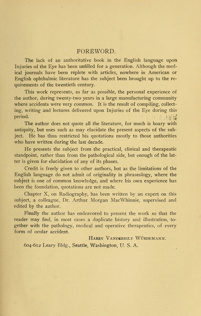 FOREWORD. The lack of an authoritative book in the English language upon Injuries of the Eye has been unfilled for a generation. Although the med- ical journals have been replete with articles, nowhere in American or English ophthalmic literature has the subject been brought up to the re- quirements of the twentieth century. This work represents, as far as possible, the personal experience of the author, during twenty-two years in a large manufacturing community where accidents were very common. It is the result of compiling, collect- ing, writing and lectures delivered upon Injuries of the Eye during this period. , ,[ J ||^| The author does not quote all the literature, for much is hoary with antiquity, but uses such as may elucidate the present aspects- of the sub- ject. He has thus restricted his quotations mostly to those authorities who have written during the last decade. He presents the subject from the practical, clinical and therapeutic standpoint, rather than from the pathological side, but enough of the lat- ter is given for elucidation of any of its phases. Credit is freely given to other authors, but as the limitations of the English language do not admit of originality in phraseology, where the subject is one of common knowledge, and where his own experience has been the foundation, quotations are not made. Chapter X, on Radiography, has been written by an expert on this subject, a colleague, Dr. Arthur Morgan MacWhinnie, supervised and edited by the author. Finally the author has endeavored to present the work so that the reader may find, in most cases a duplicate history and illustration, to- gether with the pathology, medical and operative therapeutics, of every form of ocular accident. Harry Vanderbilt Wurdemann. 604-612 Leary Bldg., Seattle, Washington, U. S. A.