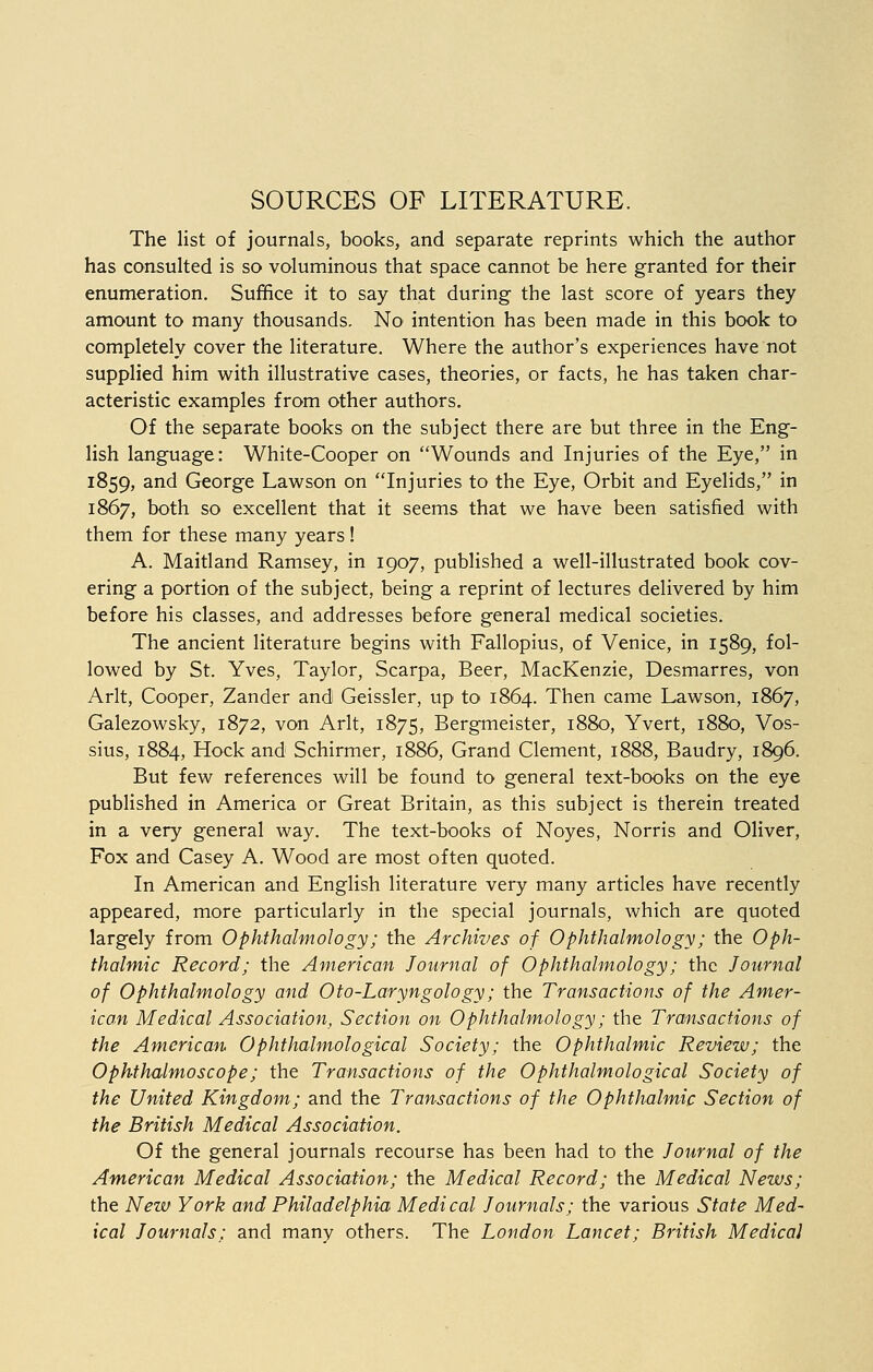 SOURCES OF LITERATURE. The list of journals, books, and separate reprints which the author has consulted is so voluminous that space cannot be here granted for their enumeration. Suffice it to say that during the last score of years they amount to many thousands. No intention has been made in this book to completely cover the literature. Where the author's experiences have not supplied him with illustrative cases, theories, or facts, he has taken char- acteristic examples from other authors. Of the separate books on the subject there are but three in the Eng- lish language: White-Cooper on Wounds and Injuries of the Eye, in 1859, and George Lawson on Injuries to the Eye, Orbit and Eyelids, in 1867, both so excellent that it seems that we have been satisfied with them for these many years ! A. Maitland Ramsey, in 1907, published a well-illustrated book cov- ering a portion of the subject, being a reprint of lectures delivered by him before his classes, and addresses before general medical societies. The ancient literature begins with Fallopius, of Venice, in 1589, fol- lowed by St. Yves, Taylor, Scarpa, Beer, MacKenzie, Desmarres, von Arlt, Cooper, Zander and Geissler, up to 1864. Then came Lawson, 1867, Galezowsky, 1872, von Arlt, 1875, Bergmeister, 1880, Yvert, 1880, Vos- sius, 1884, Hock and Schirmer, 1886, Grand Clement, 1888, Baudry, 1896. But few references will be found to general text-books on the eye published in America or Great Britain, as this subject is therein treated in a very general way. The text-books of Noyes, Norris and Oliver, Fox and Casey A. Wood are most often quoted. In American and English literature very many articles have recently appeared, more particularly in the special journals, which are quoted largely from Ophthalmology; the Archives of Ophthalmology; the Oph- thalmic Record; the American Journal of Ophthalmology; the Journal of Ophthalmology and Oto-Laryngology; the Transactions of the Amer- ican Medical Association, Section on Ophthalmology; the Transactions of the American Ophthalmological Society; the Ophthalmic Review; the Ophthalmoscope; the Transactions of the Ophthalmological Society of the United Kingdom; and the Transactions of the Ophthalmic Section of the British Medical Association. Of the general journals recourse has been had to the Journal of the American Medical Association; the Medical Record; the Medical News; the New York and Philadelphia Medical Journals; the various State Med- ical Journals: and many others. The London Lancet; British Medical