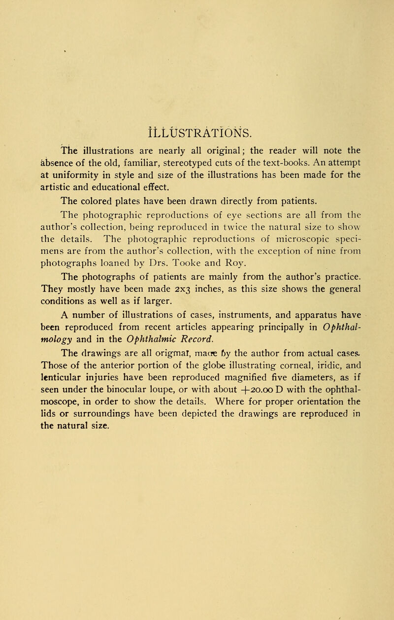 ILLUSTRATIONS. The illustrations are nearly all original; the reader will note the absence of the old, familiar, stereotyped cuts of the text-books. An attempt at uniformity in style and size of the illustrations has been made for the artistic and educational effect. The colored plates have been drawn directly from patients. The photographic reproductions of eye sections are all from the author's collection, being reproduced in twice the natural size to show the details. The photographic reproductions of microscopic speci- mens are from the author's collection, with the exception of nine from photographs loaned by Drs. Tooke and Roy. The photographs of patients are mainly from the author's practice. They mostly have been made 2x3 inches, as this size shows the general conditions as well as if larger. A number of illustrations of cases, instruments, and apparatus have been reproduced from recent articles appearing principally in Ophthal- mology and in the Ophthalmic Record. The drawings are all original, macre 6y the author from actual cases. Those of the anterior portion of the globe illustrating corneal, iridic, and lenticular injuries have been reproduced magnified five diameters, as if seen under the binocular loupe, or with about +20.00 D with the ophthal- moscope, in order to show the details. Where for proper orientation the lids or surroundings have been depicted the drawings are reproduced in the natural size.