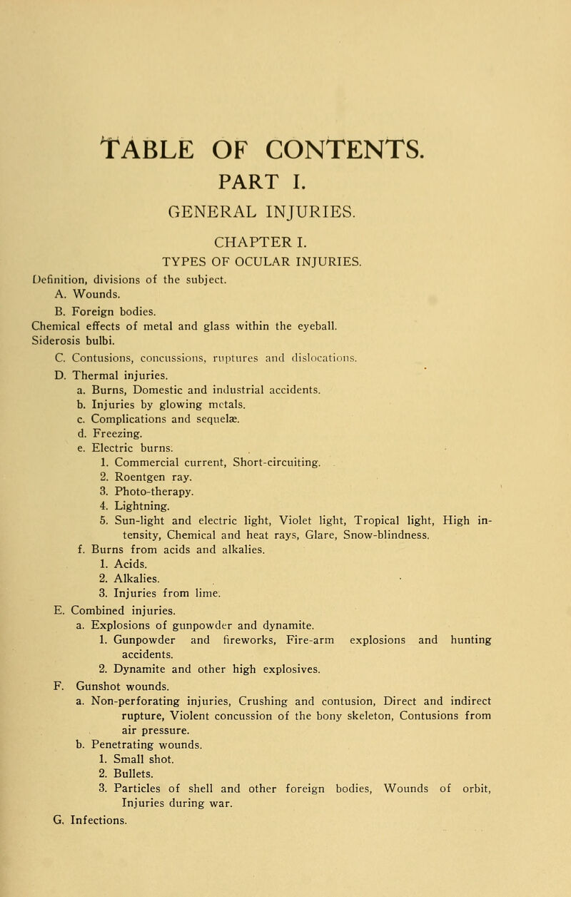 Table of contents. PART I. GENERAL INJURIES. CHAPTER I. TYPES OF OCULAR INJURIES. Definition, divisions of the subject. A. Wounds. B. Foreign bodies. Chemical effects of metal and glass within the eyeball. Siderosis bulbi. C. Contusions, concussions, ruptures and dislocations. D. Thermal injuries. a. Burns, Domestic and industrial accidents. b. Injuries by glowing metals. c. Complications and sequelae. d. Freezing. e. Electric burns. 1. Commercial current, Short-circuiting. 2. Roentgen ray. 3. Photo-therapy. 4. Lightning. 5. Sun-light and electric light, Violet light, Tropical light, High in- tensity, Chemical and heat rays, Glare, Snow-blindness. f. Burns from acids and alkalies. 1. Acids. 2. Alkalies. 3. Injuries from lime. E. Combined injuries. a. Explosions of gunpowder and dynamite. 1. Gunpowder and fireworks, Fire-arm explosions and hunting accidents. 2. Dynamite and other high explosives. F. Gunshot wounds. a. Non-perforating injuries, Crushing and contusion, Direct and indirect rupture, Violent concussion of the bony skeleton, Contusions from air pressure. b. Penetrating wounds. 1. Small shot. 2. Bullets. 3. Particles of shell and other foreign bodies, Wounds of orbit, Injuries during war. G. Infections.