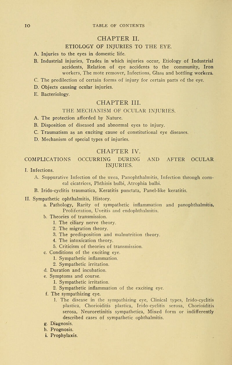 CHAPTER II. ETIOLOGY OF INJURIES TO THE EYE. A. Injuries to the eyes in domestic life. B. Industrial injuries, Trades in which injuries occur, Etiology of Industrial accidents, Relation of eye accidents to the community, Iron workers, The mote remover, Infections, Glass and bottling workers. C. The predilection of certain forms of injury for certain parts of the eye. D. Objects causing ocular injuries. E. Bacteriology. CHAPTER III. THE MECHANISM OF OCULAR INJURIES. A. The protection afforded by Nature. B. Disposition of diseased and abnormal eyes to injury. C. Traumatism as an exciting cause of constitutional eye diseases. D. Mechanism of special types of injuries. CHAPTER IV. COMPLICATIONS OCCURRING DURING AND AFTER OCULAR INJURIES. I. Infections. A. Suppurative Infection of the uvea, Panophthalmitis, Infection through corn- eal cicatrices, Phthisis bulbi, Atrophia bulbi. B. Irido-cyclitis traumatica, Keratitis punctata, Panel-like keratitis. II. Sympathetic ophthalmitis, History. a. Pathology, Rarity of sympathetic inflammation and panophthalmitis, Proliferation, Uveitis and endophthalmitis. b. Theories of transmission. 1. The ciliary nerve theory. 2. The migration theory. 3. The predisposition and malnutrition theory. 4. The intoxication theory. 5. Criticism of theories of transmission. c. Conditions of the exciting eye. 1. Sympathetic inflammation. 2. Sympathetic irritation. d. Duration and incubation. e. Symptoms and course. 1. Sympathetic irritation. 2. Sympathetic inflammation of the exciting eye. f. The sympathizing eye. 1. The disease in the sympathizing eye, Clinical types, Irido-cyclitis plastica, Chorioiditis plastica, Irido-cyclitis serosa, Chorioiditis serosa, Neuroretinitis sympathetica, Mixed form or indifferently described cases of sympathetic ophthalmitis. g. Diagnosis. h. Prognosis. i. Prophylaxis.