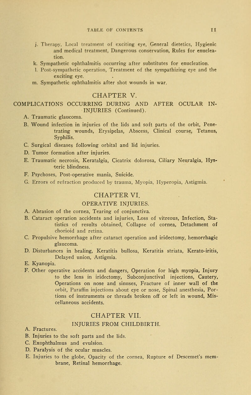 j. Therapy, Local treatment of exciting eye, General dietetics, Hygienic and medical treatment, Dangerous conservation, Rules for enuclea- tion, k. Sympathetic ophthalmitis occurring after substitutes for enucleation. 1. Post-sympathetic operation, Treatment of the sympathizing eye and the exciting eye. m. Sympathetic ophthalmitis after shot wounds in war. CHAPTER V. COMPLICATIONS OCCURRING DURING AND AFTER OCULAR IN- INJURIES (Continued). A. Traumatic glaucoma. B. Wound infection in injuries of the lids and soft parts of the orbit, Pene- trating wounds, Erysipelas, Abscess, Clinical course, Tetanus, Syphilis. C. Surgical diseases following orbital and lid injuries. D. Tumor formation after injuries. E. Traumatic necrosis, Keratalgia, Cicatrix dolorosa, Ciliary Neuralgia, Hys- teric blindness. F. Psychoses, Post-operative mania, Suicide. G. Errors of refraction produced by trauma, Myopia, Hyperopia, Astigmia. CHAPTER VI. OPERATIVE INJURIES. A. Abrasion of the cornea, Tearing of conjunctiva. B. Cataract operation accidents and injuries, Loss of vitreous, Infection, Sta- tistics of results obtained, Collapse of cornea, Detachment of chorioid and retina. C. Propulsive hemorrhage after cataract operation and iridectomy, hemorrhagic glaucoma. D. Disturbances in healing, Keratitis bullosa, Keratitis striata, Kerato-iritis, Delayed union, Astigmia. E. Kyanopia. F. Other operative accidents and dangers, Operation for high myopia, Injury to the lens in iridectomy, Subconjunctival injections, Cautery, Operations on nose and sinuses, Fracture of inner wall of the orbit, Paraffin injections about eye or nose, Spinal anesthesia, Por- tions of instruments or threads broken off or left in wound, Mis- cellaneous accidents. CHAPTER VII. INJURIES FROM CHILDBIRTH. A. Fractures. B. Injuries to the soft parts and the lids. C. Exophthalmus and evulsion. D. Paralysis of the ocular muscles. E. Injuries to the globe, Opacity of the cornea, Rupture ©f Descemet's mem- brane, Retinal hemorrhage.